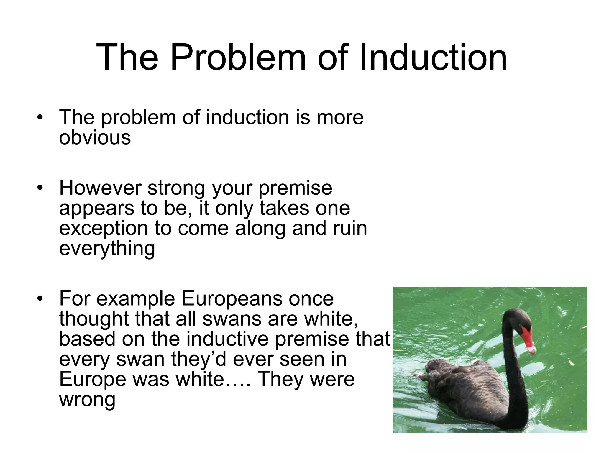 The Problem of Induction
• The problem of induction is more
obvious
• However strong your premise
appears to be, it only takes one
exception to come along and ruin
everything
• For example Europeans once
thought that all swans are white,
based on the inductive premise that
every swan they’d ever seen in
Europe was white…. They were
wrong
 