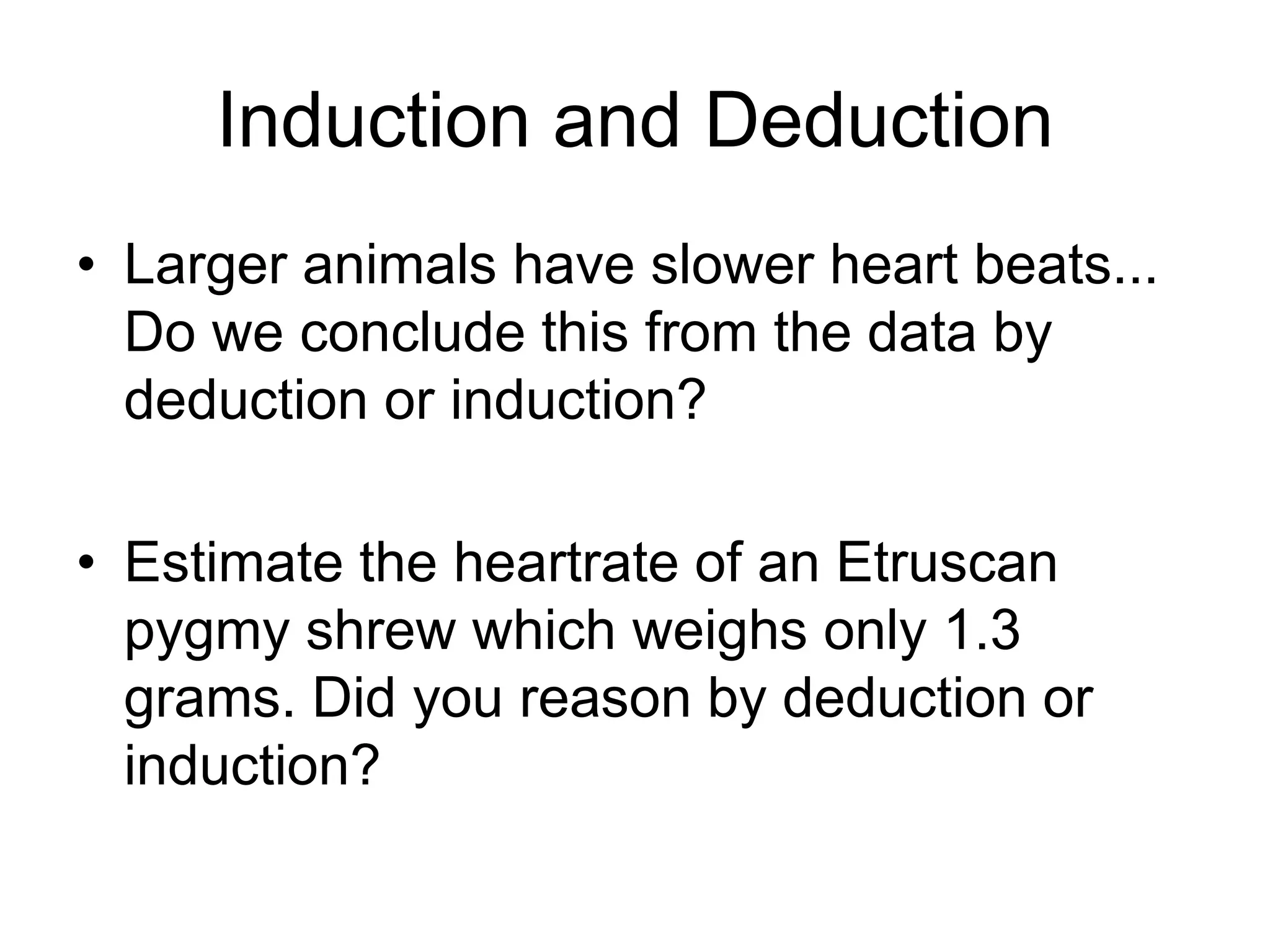 Induction and Deduction
• Larger animals have slower heart rates...
Do we conclude this from the data by
deduction or induction?
• Estimate the heart rate of an Etruscan
pygmy shrew which weighs only 1.3
grams. Did you reason by deduction or
induction?
 