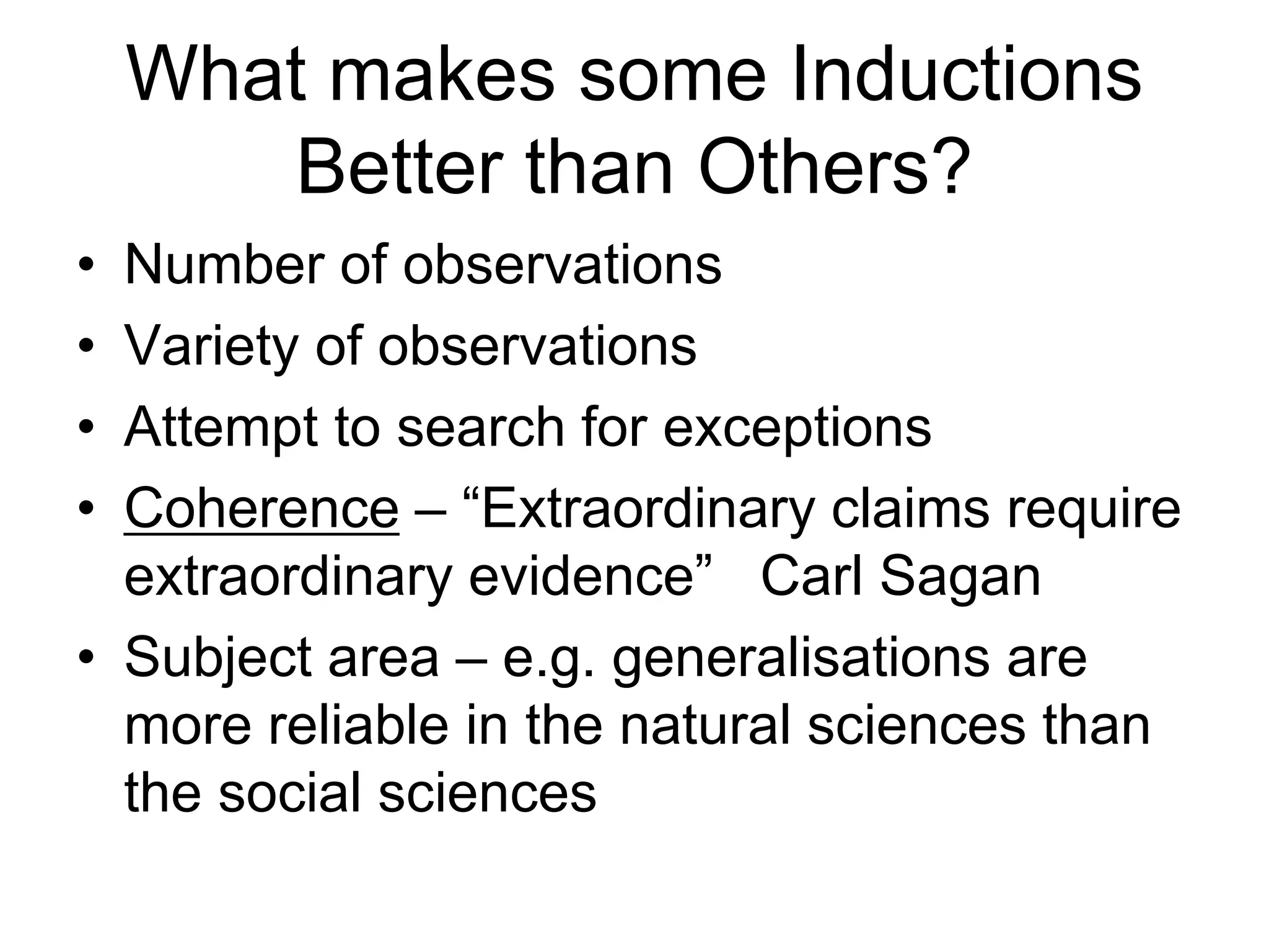 What makes some Inductions
Better than Others?
• Number of observations
• Variety of observations
• Attempt to search for exceptions
• Coherence – “Extraordinary claims require
extraordinary evidence” - Carl Sagan
• Subject area – e.g. generalisations are more reliable in
the natural sciences than the social sciences
 