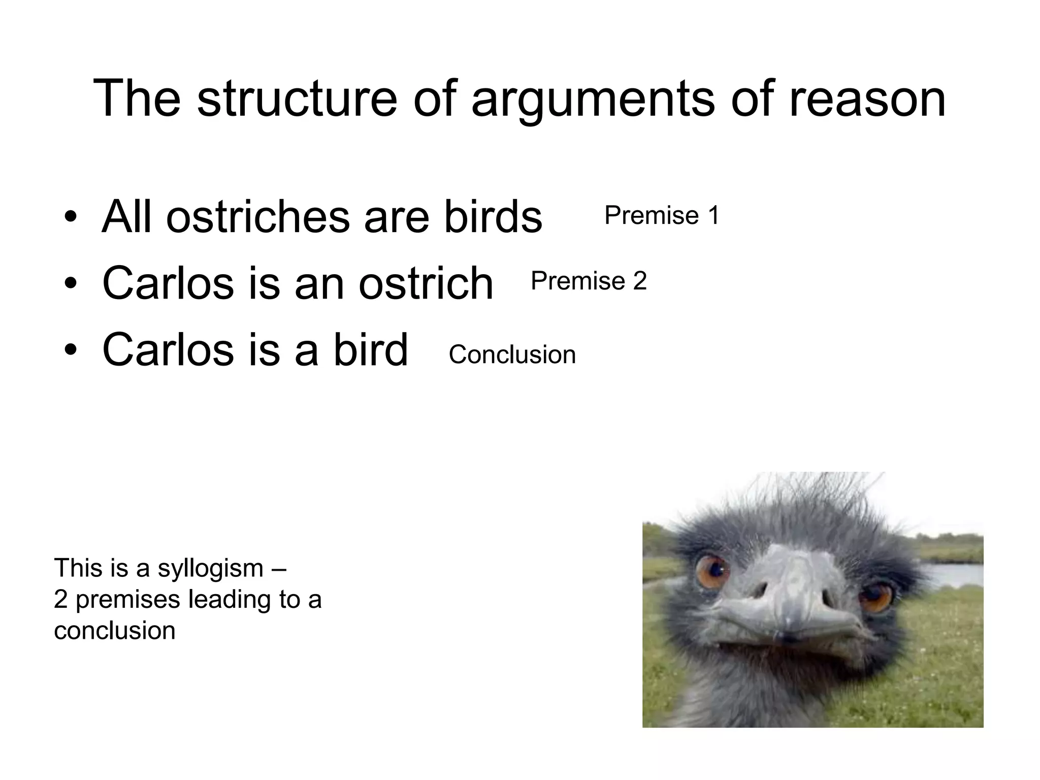The structure of arguments of reason
• All ostriches are birds
• Carlos is an ostrich
• Carlos is a bird
Premise 1
Premise 2
Conclusion
This is a syllogism –
2 premises leading to a
conclusion
 