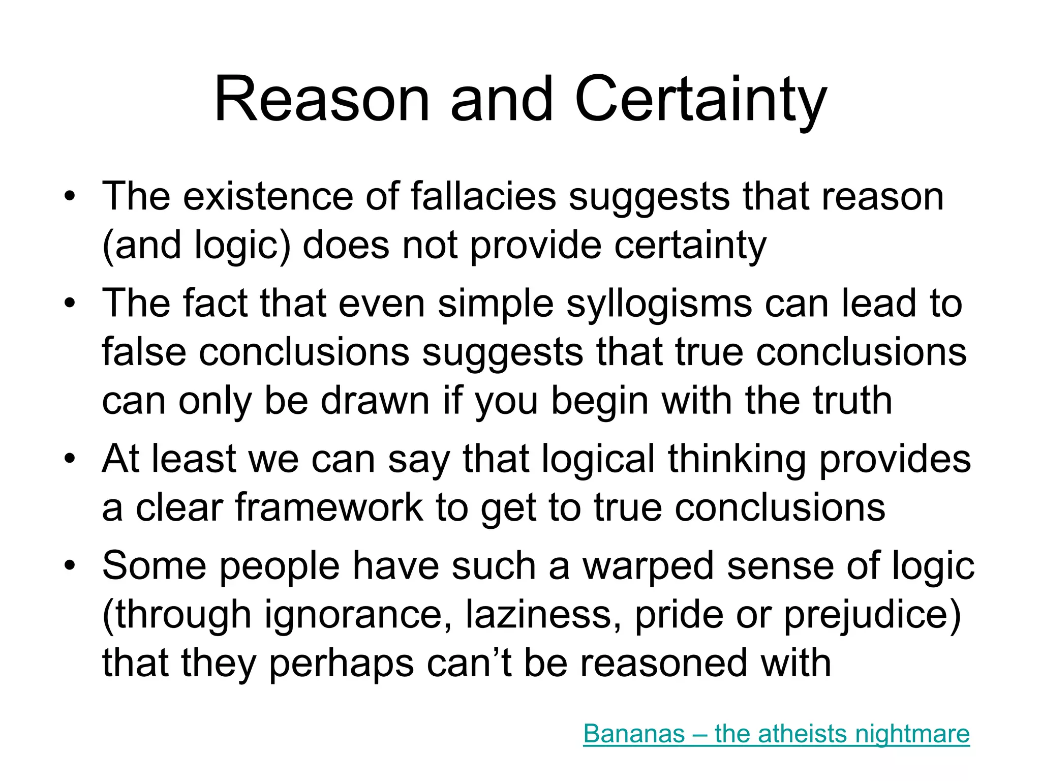 Bad Reasoning
• Ignorance – failure to spot our own fallacies
• Laziness – not being bothered to check the
evidence
• Pride – we don’t like to think of ourselves as
being closed-minded, and we all want to win an
argument once we are in one
• Prejudice – The way we think about things is
always linked to our pre-existing ideas on the
subject (being open-minded is hard)
But remember – “Be open-minded, but not so open-minded that your
brains fall out” Carl Sagan
 