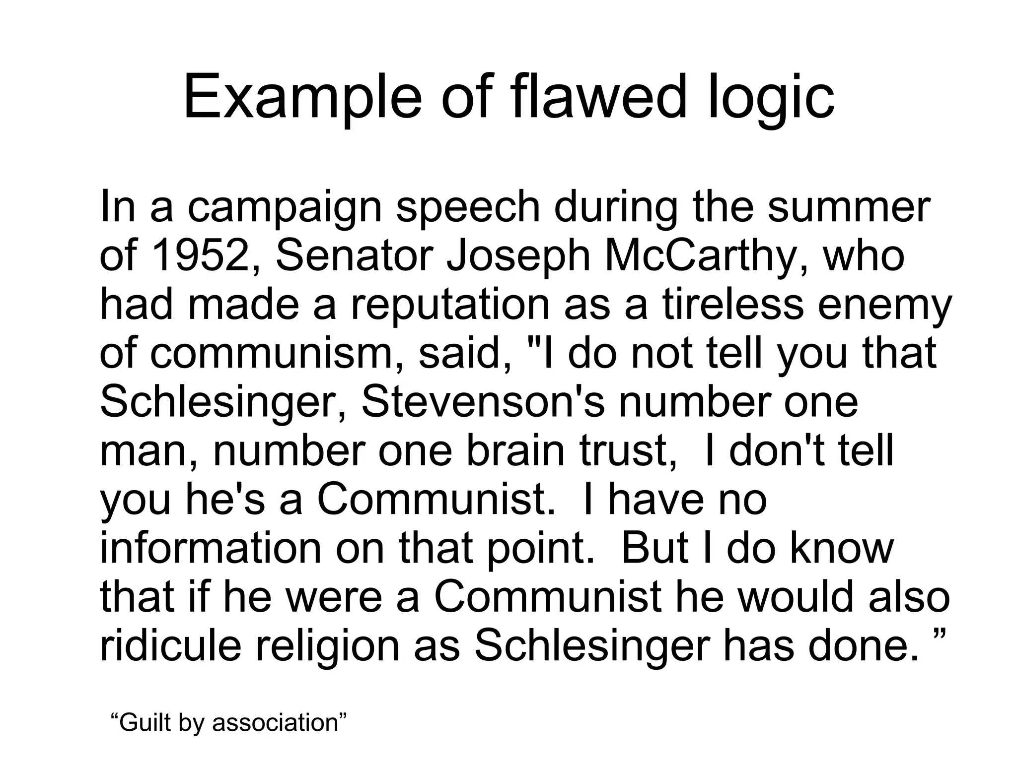 Example of flawed logic
In a campaign speech during the summer
of 1952, Senator Joseph McCarthy, who
had made a reputation as a tireless enemy
of communism, said, "I do not tell you that
Schlesinger, Stevenson's number one
man, number one brain trust, I don't tell
you he's a Communist. I have no
information on that point. But I do know
that if he were a Communist he would also
ridicule religion as Schlesinger has done. ”
“Guilt by association”
 