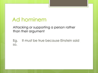 Ad hominem 
Attacking or supporting a person rather 
than their argument 
Eg. It must be true because Einstein said 
so. 
 