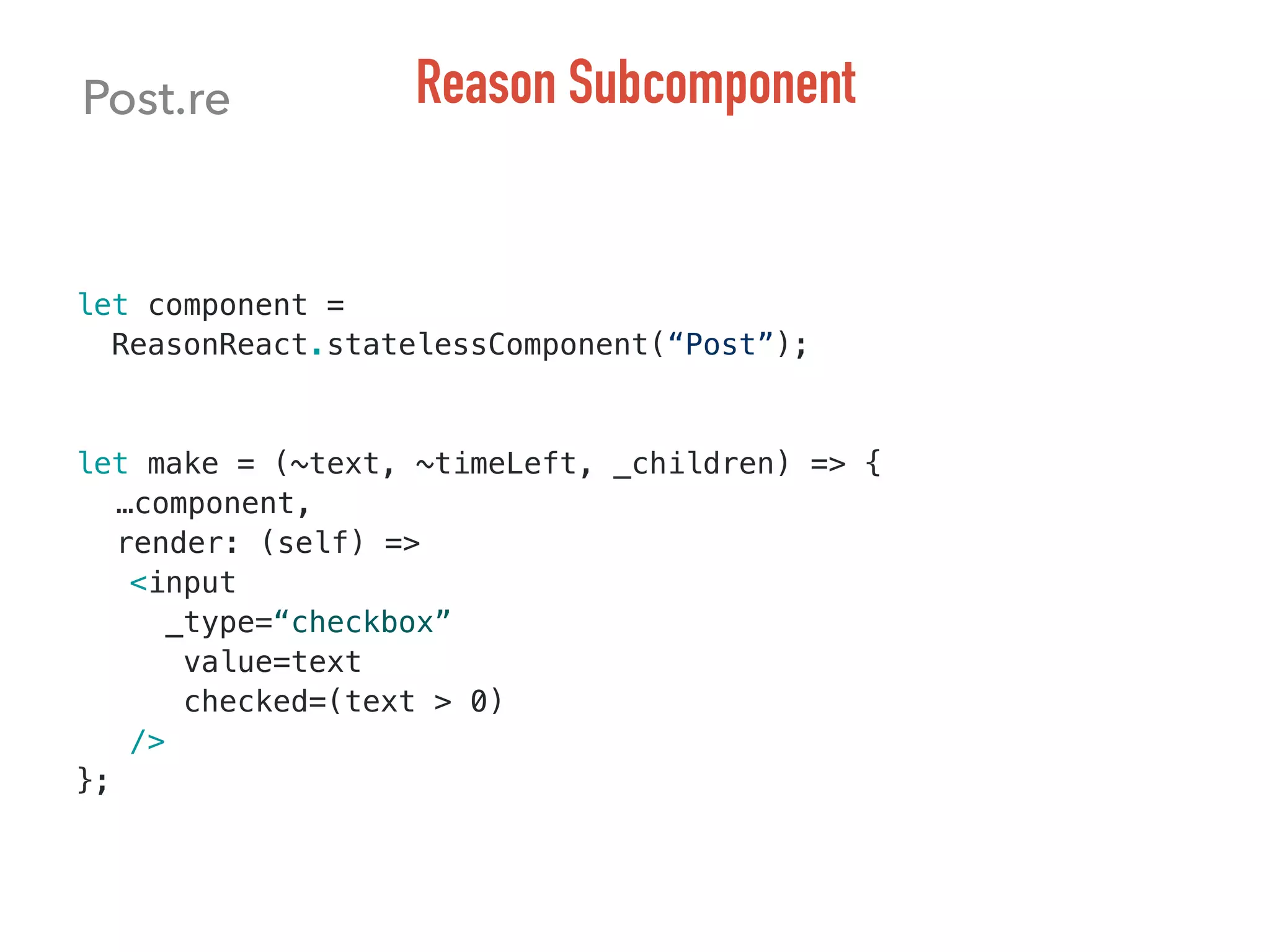 let component =
ReasonReact.statelessComponent(“Post”);
let make = (~text, ~timeLeft, _children) => {
…component,
render: (self) =>
<input
_type=“checkbox”
value=text
checked=(text > 0)
/>
};
Post.re Reason Subcomponent
 