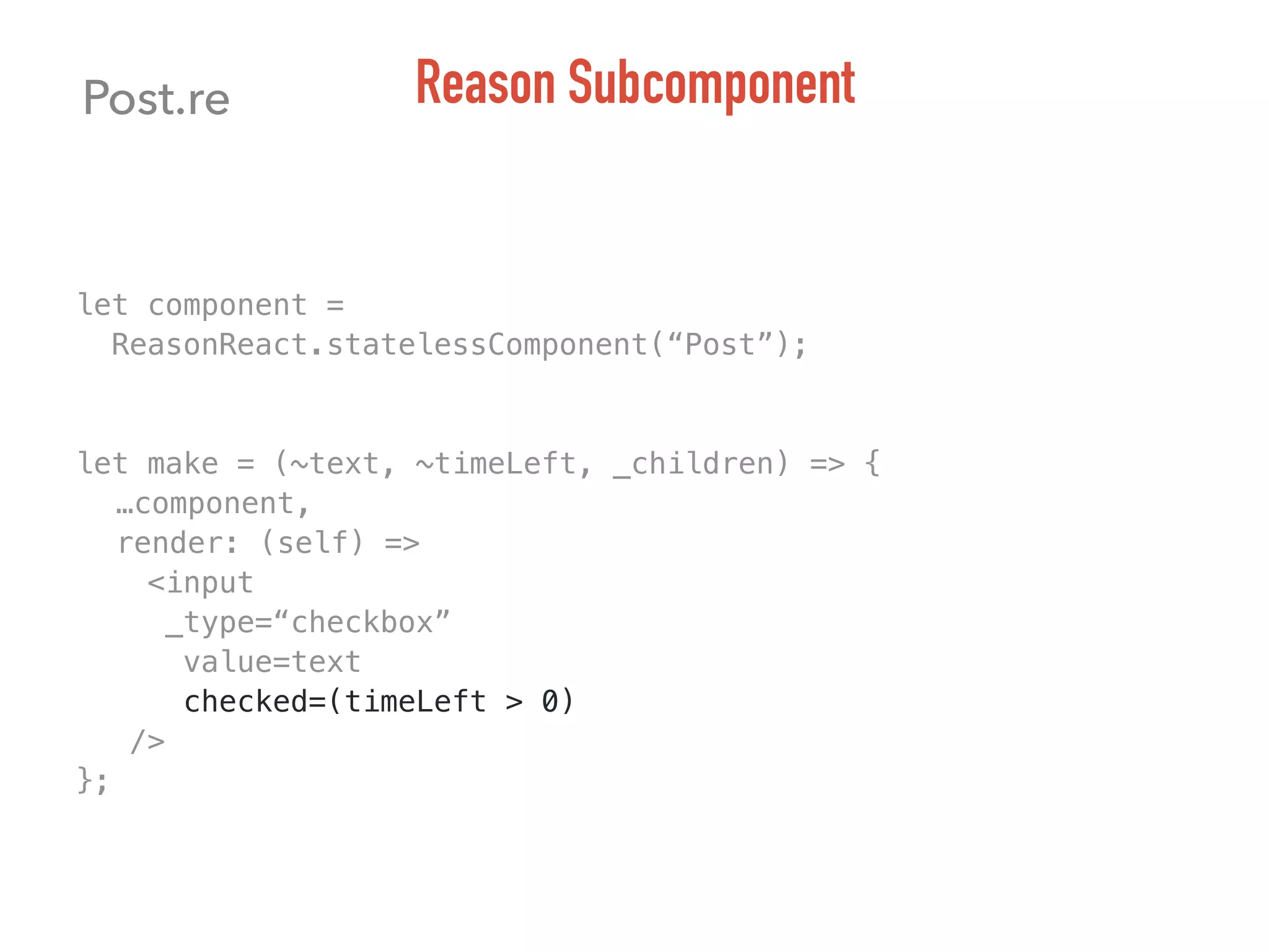 let component =
ReasonReact.statelessComponent(“Post”);
let make = (~text, ~timeLeft, _children) => {
…component,
render: (self) =>
<input
_type=“checkbox”
value=text
checked=(timeLeft > 0)
/>
};
Post.re Reason Subcomponent
 