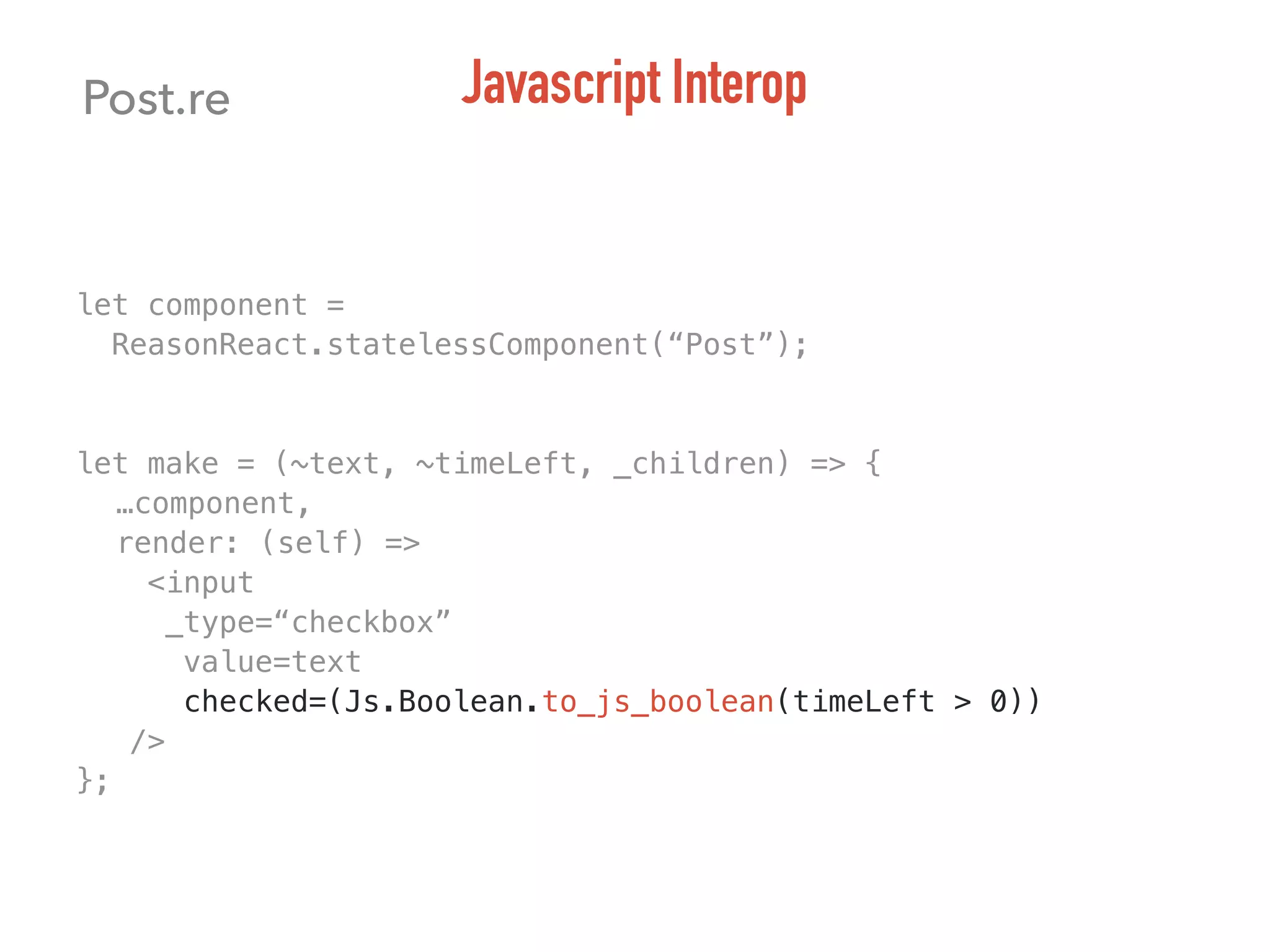 let component =
ReasonReact.statelessComponent(“Post”);
let make = (~text, ~timeLeft, _children) => {
…component,
render: (self) =>
<input
_type=“checkbox”
value=text
checked=(Js.Boolean.to_js_boolean(timeLeft > 0))
/>
};
Post.re Javascript Interop
 