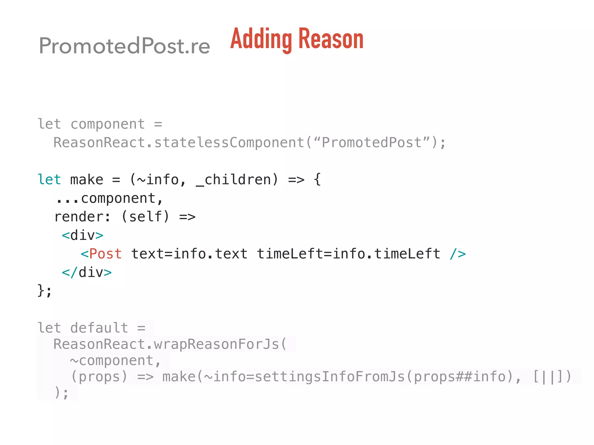 PromotedPost.re Adding Reason
let component =
ReasonReact.statelessComponent(“PromotedPost”);
let make = (~info, _children) => {
...component,
render: (self) =>
<div>
<Post text=info.text timeLeft=info.timeLeft />
</div>
};
let default =
ReasonReact.wrapReasonForJs(
~component,
(props) => make(~info=settingsInfoFromJs(props##info), [||])
);
 