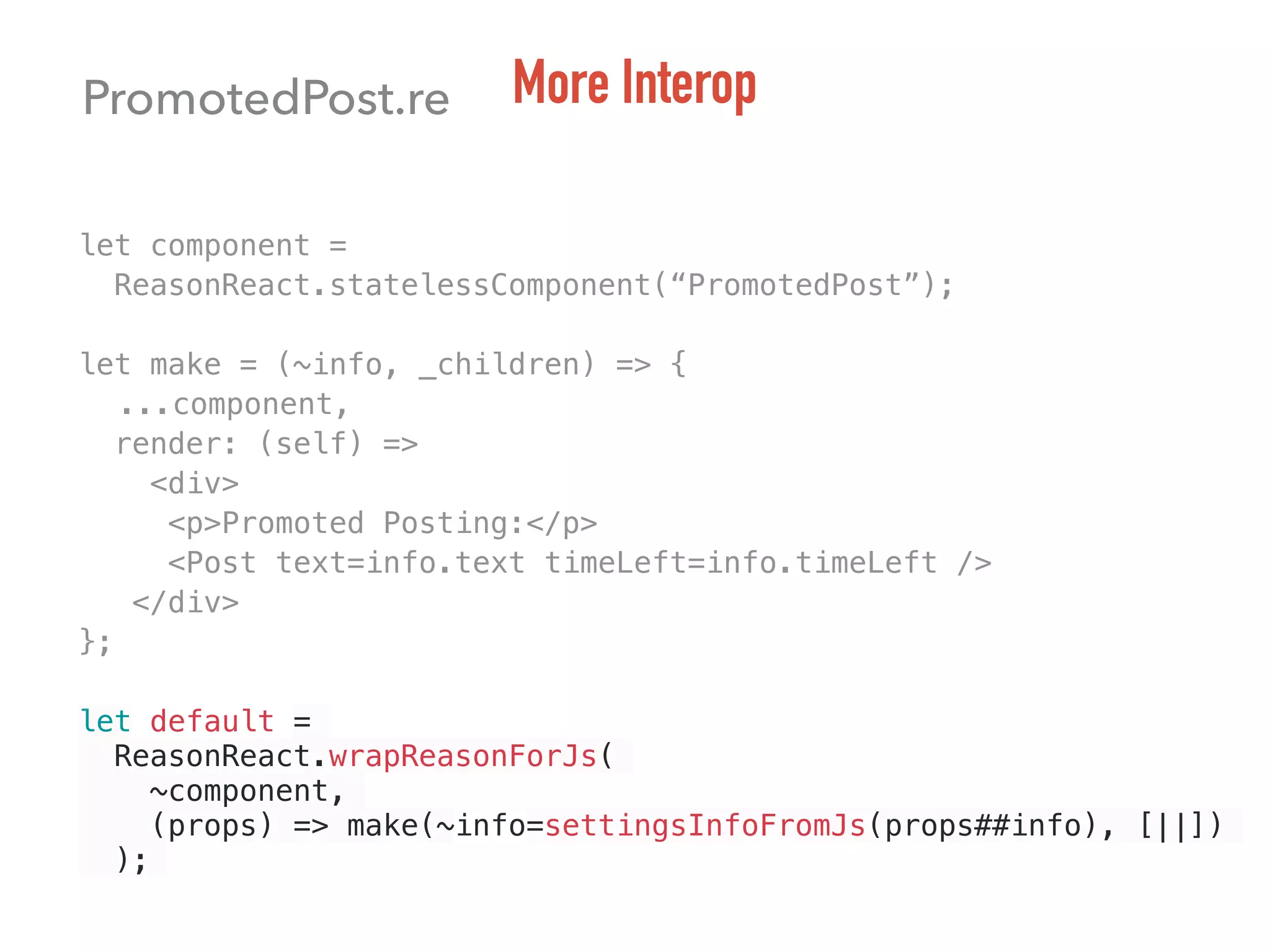 PromotedPost.re More Interop
let component =
ReasonReact.statelessComponent(“PromotedPost”);
let make = (~info, _children) => {
...component,
render: (self) =>
<div>
<p>Promoted Posting:</p>
<Post text=info.text timeLeft=info.timeLeft />
</div>
};
let default =
ReasonReact.wrapReasonForJs(
~component,
(props) => make(~info=settingsInfoFromJs(props##info), [||])
);
 