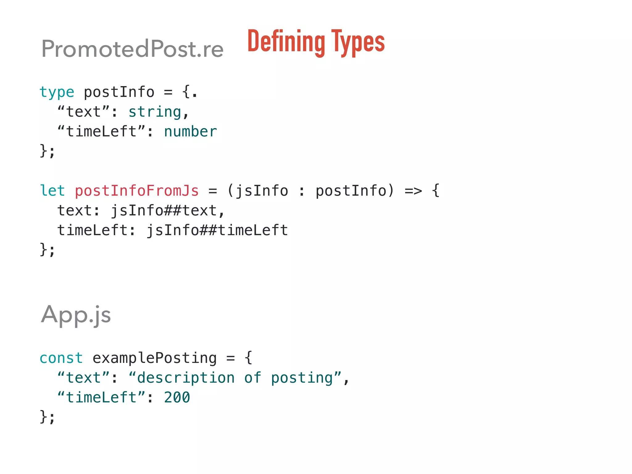 type postInfo = {.
“text”: string,
“timeLeft”: number
};
let postInfoFromJs = (jsInfo : postInfo) => {
text: jsInfo##text,
timeLeft: jsInfo##timeLeft
};
const examplePosting = {
“text”: “description of posting”,
“timeLeft”: 200
};
Defining TypesPromotedPost.re
App.js
 