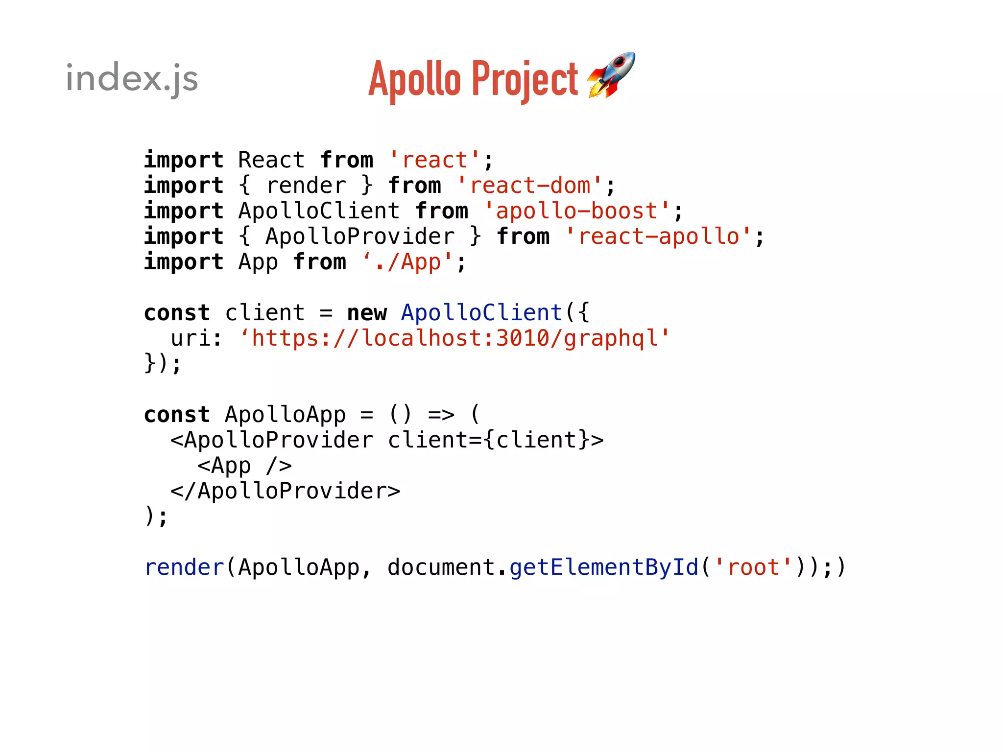 Apollo Project 🚀
import React from 'react';
import { render } from 'react-dom';
import ApolloClient from 'apollo-boost';
import { ApolloProvider } from 'react-apollo';
import App from ‘./App';
const client = new ApolloClient({
uri: ‘https://localhost:3010/graphql'
});
const ApolloApp = () => (
<ApolloProvider client={client}>
<App />
</ApolloProvider>
);
render(ApolloApp, document.getElementById('root'));)
index.js
 