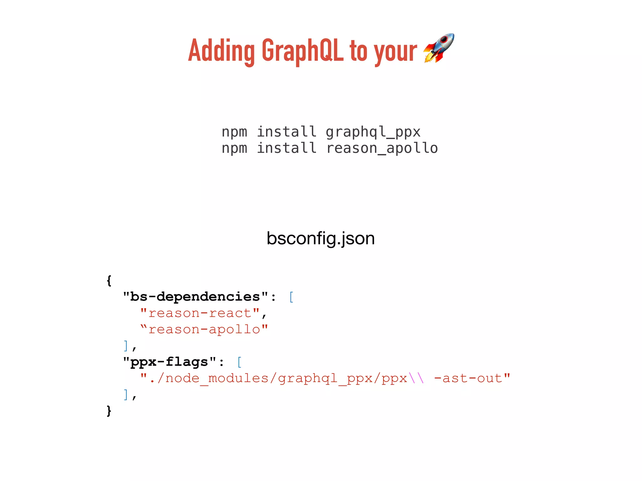 npm install graphql_ppx
npm install reason_apollo
{
"bs-dependencies": [
"reason-react",
“reason-apollo"
],
"ppx-flags": [
"./node_modules/graphql_ppx/ppx -ast-out"
],
}
bsconﬁg.json
Adding GraphQL to your 🚀
 