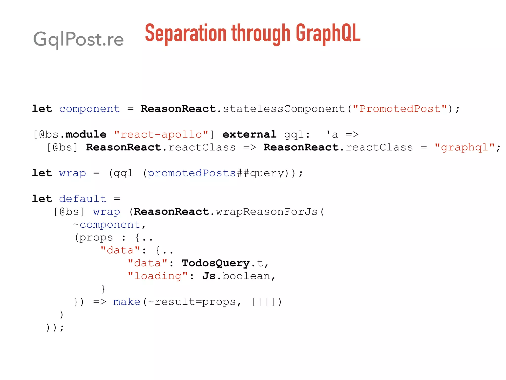Separation through GraphQL
let component = ReasonReact.statelessComponent("PromotedPost");
[@bs.module "react-apollo"] external gql: 'a =>
[@bs] ReasonReact.reactClass => ReasonReact.reactClass = "graphql";
let wrap = (gql (promotedPosts##query));
let default =
[@bs] wrap (ReasonReact.wrapReasonForJs(
~component,
(props : {..
"data": {..
"data": TodosQuery.t,
"loading": Js.boolean,
}
}) => make(~result=props, [||])
)
));
GqlPost.re
 