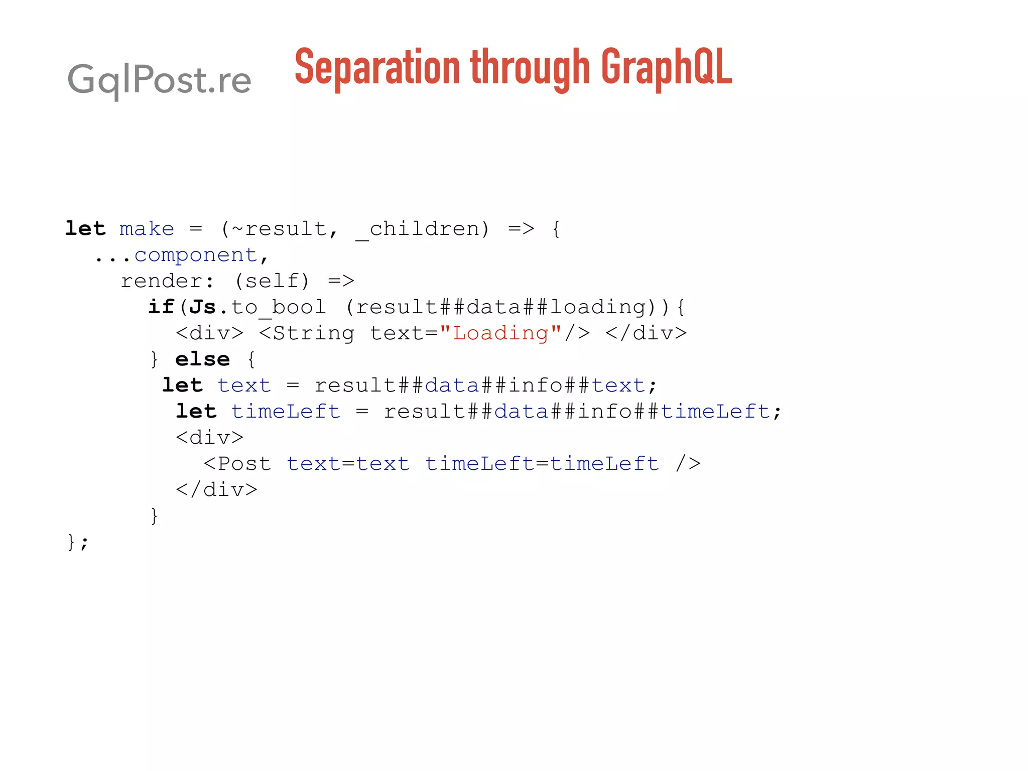 Separation through GraphQL
let make = (~result, _children) => {
...component,
render: (self) =>
if(Js.to_bool (result##data##loading)){
<div> <String text="Loading"/> </div>
} else {
let text = result##data##info##text;
let timeLeft = result##data##info##timeLeft;
<div>
<Post text=text timeLeft=timeLeft />
</div>
}
};
GqlPost.re
 