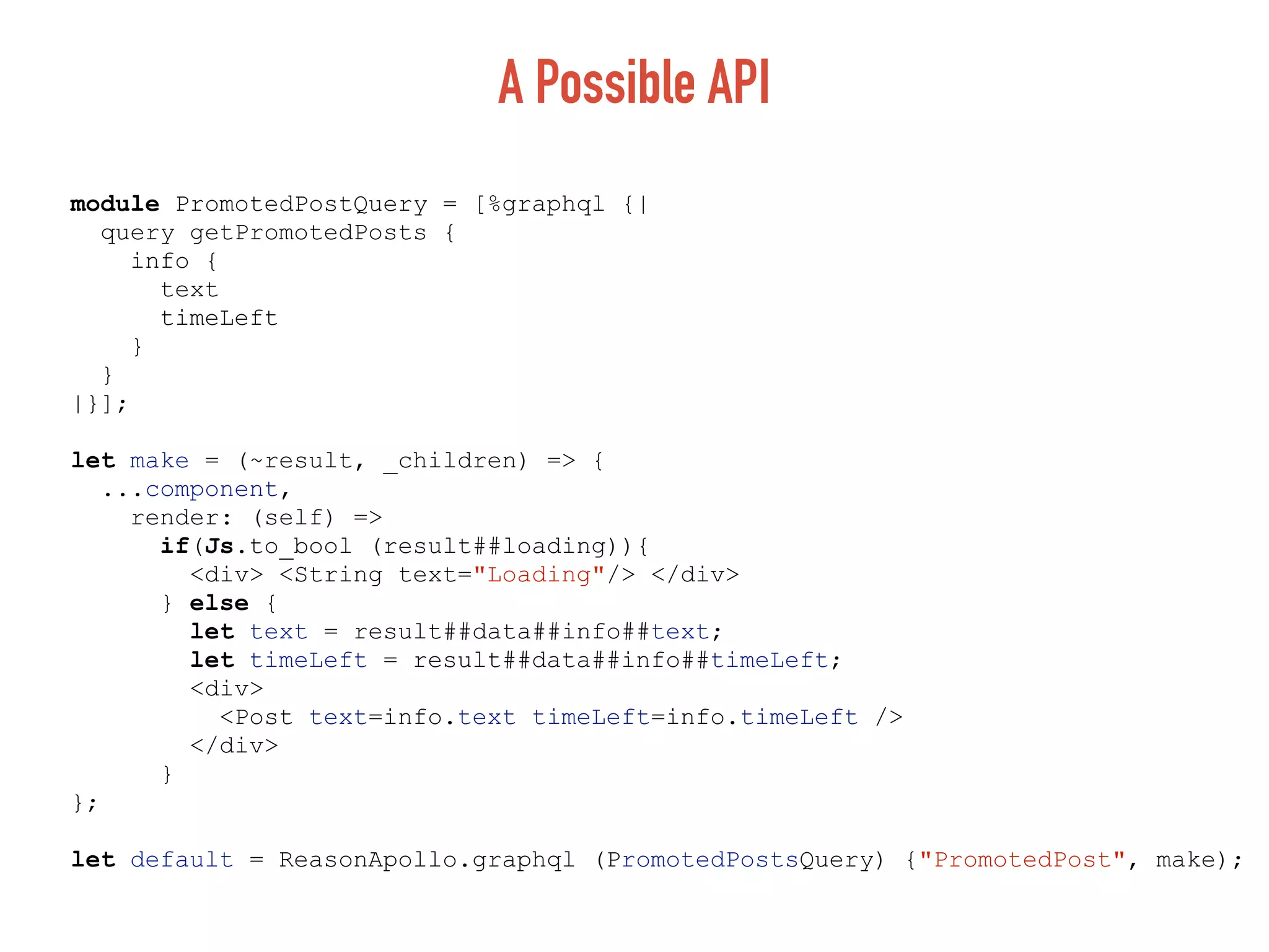 A Possible API
module PromotedPostQuery = [%graphql {|
query getPromotedPosts {
info {
text
timeLeft
}
}
|}];
let make = (~result, _children) => {
...component,
render: (self) =>
if(Js.to_bool (result##loading)){
<div> <String text="Loading"/> </div>
} else {
let text = result##data##info##text;
let timeLeft = result##data##info##timeLeft;
<div>
<Post text=info.text timeLeft=info.timeLeft />
</div>
}
};
let default = ReasonApollo.graphql (PromotedPostsQuery) {"PromotedPost", make);
 
