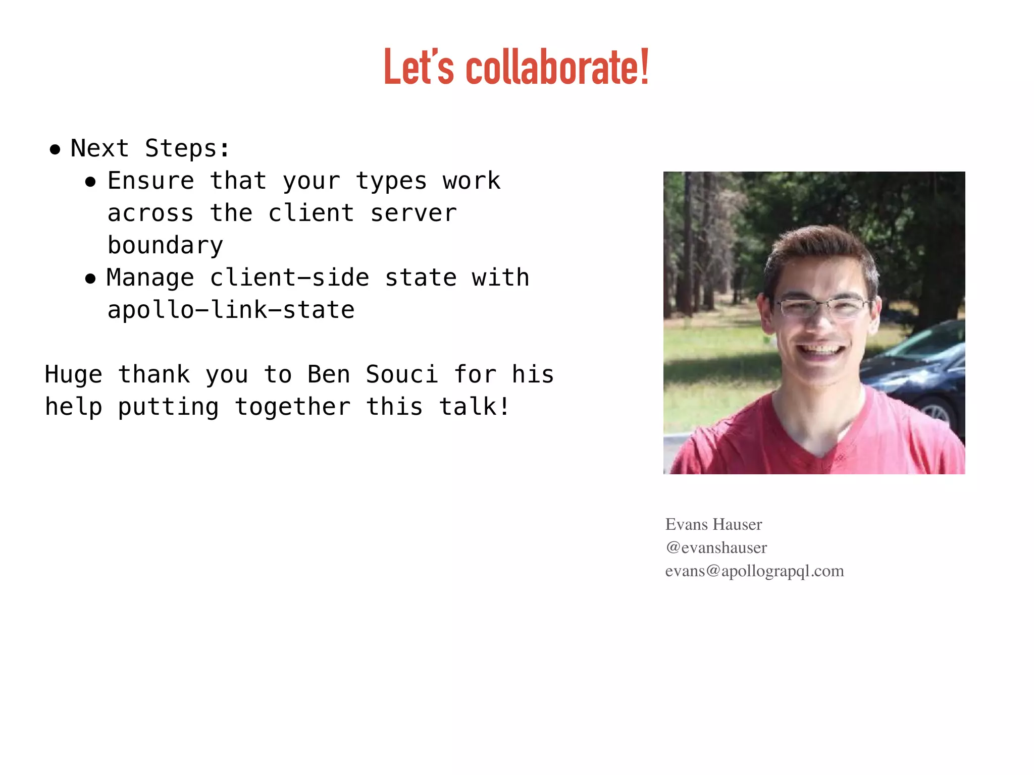 Let’s collaborate!
Evans Hauser
@evanshauser
evans@apollograpql.com
• Next Steps:
• Ensure that your types work
across the client server
boundary
• Manage client-side state with
apollo-link-state
Huge thank you to Ben Souci for his
help putting together this talk!
 