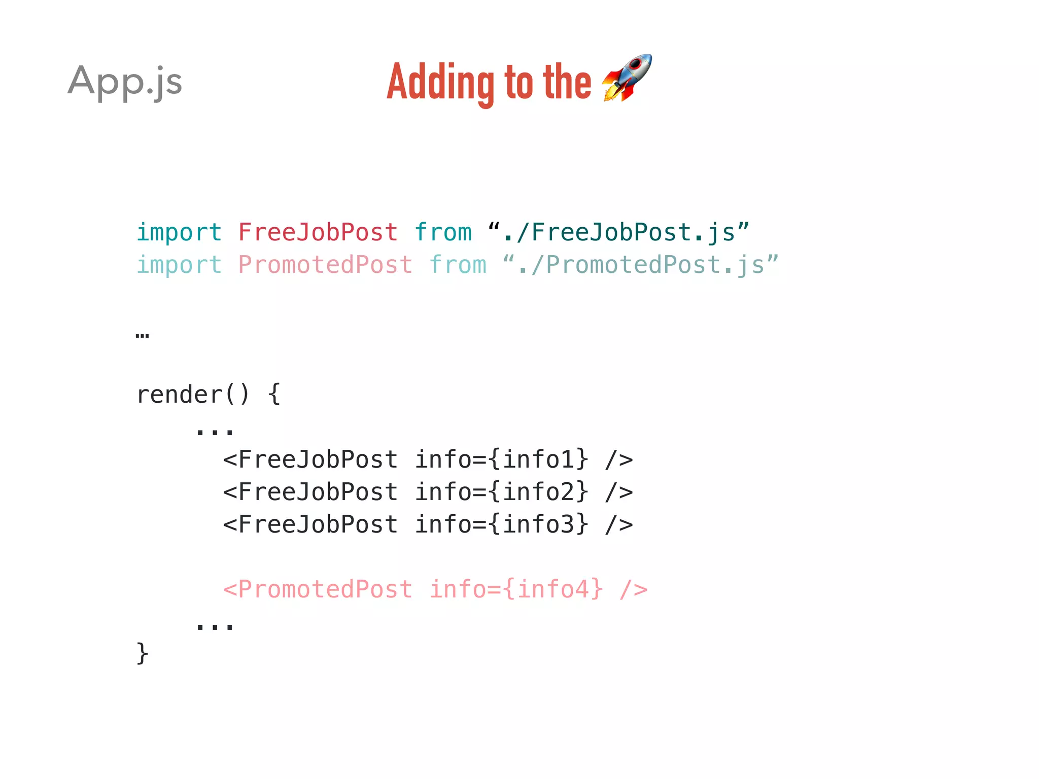 import FreeJobPost from “./FreeJobPost.js” 
import PromotedPost from “./PromotedPost.js”
…
render() {
...
<FreeJobPost info={info1} />
<FreeJobPost info={info2} />
<FreeJobPost info={info3} />
<PromotedPost info={info4} />
...
}
App.js Adding to the 🚀
 