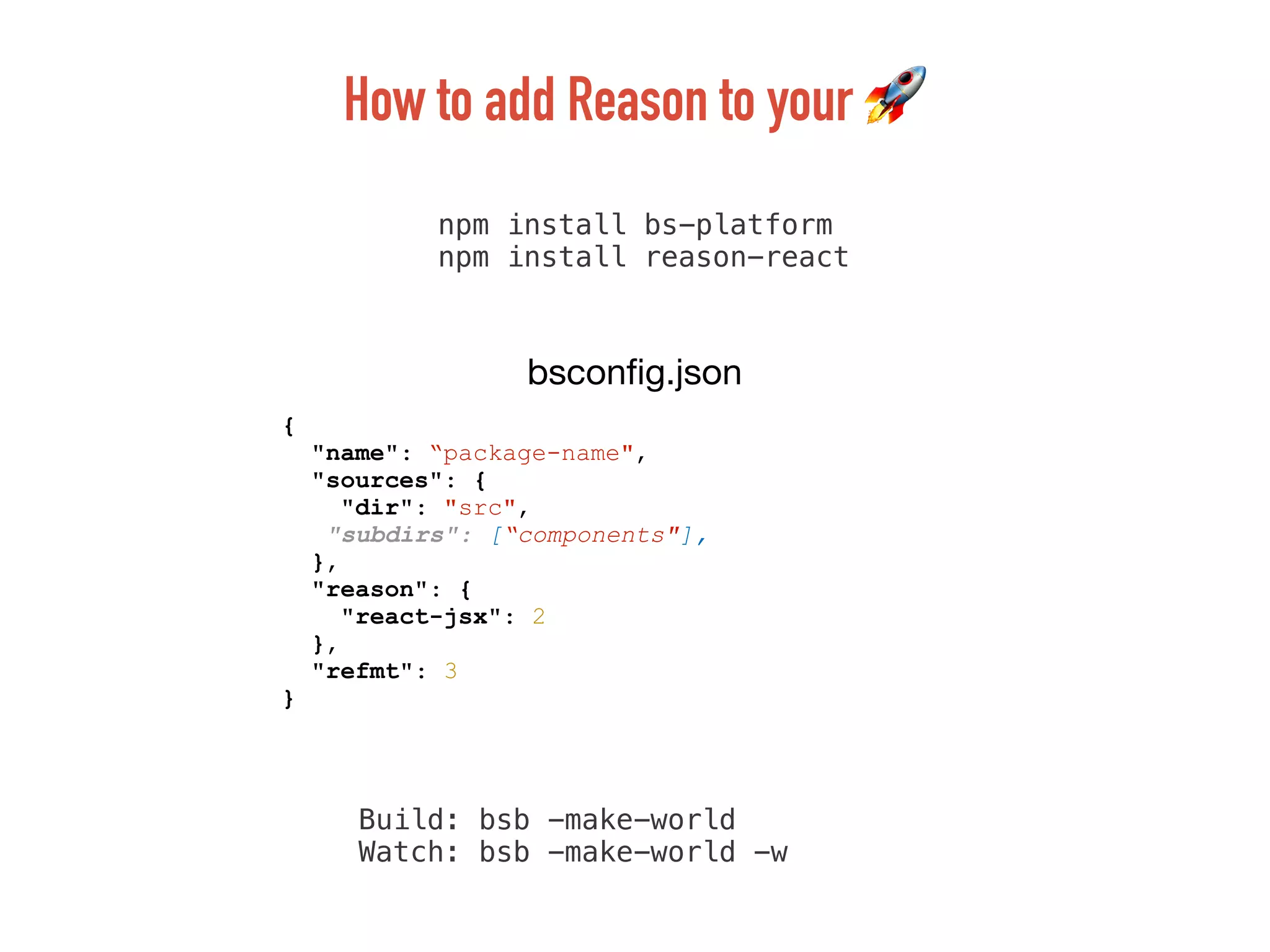 npm install bs-platform
npm install reason-react
{
"name": “package-name",
"sources": {
"dir": "src",
"subdirs": [“components"],
},
"reason": {
"react-jsx": 2
},
"refmt": 3
}
bsconﬁg.json
How to add Reason to your 🚀
Build: bsb -make-world
Watch: bsb -make-world -w
 