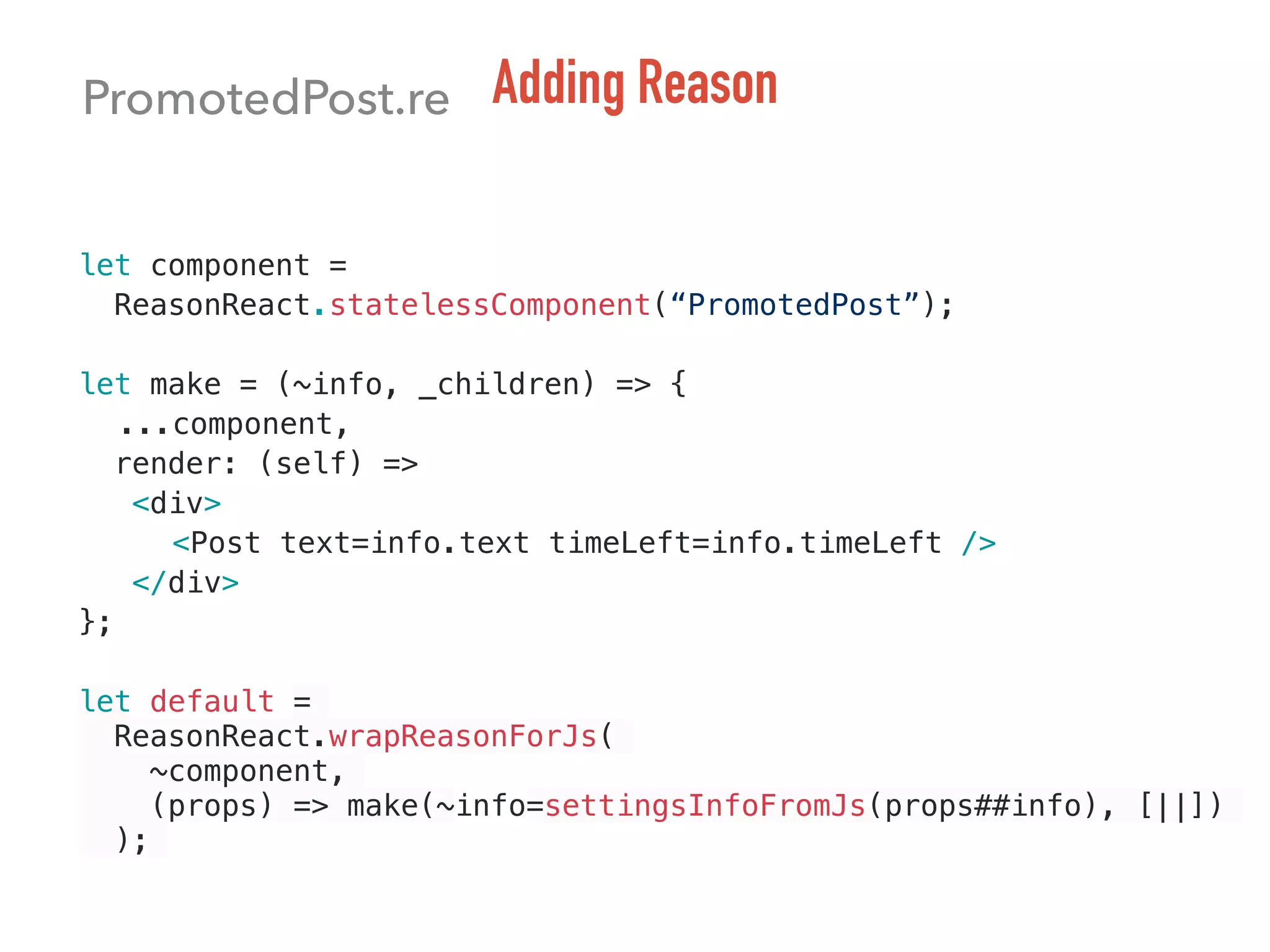 let component =
ReasonReact.statelessComponent(“PromotedPost”);
let make = (~info, _children) => {
...component,
render: (self) =>
<div>
<Post text=info.text timeLeft=info.timeLeft />
</div>
};
let default =
ReasonReact.wrapReasonForJs(
~component,
(props) => make(~info=settingsInfoFromJs(props##info), [||])
);
PromotedPost.re Adding Reason
 