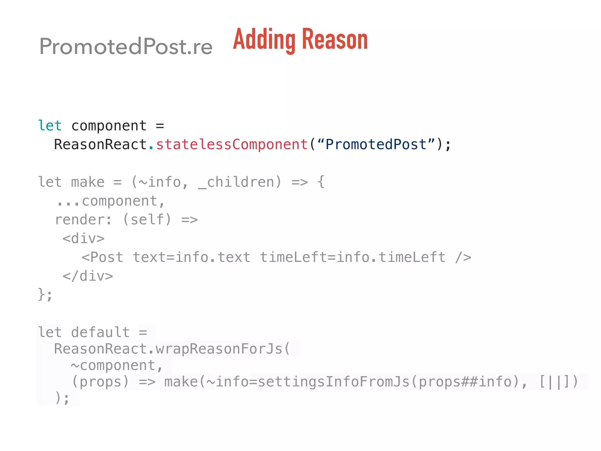 PromotedPost.re Adding Reason
let component =
ReasonReact.statelessComponent(“PromotedPost”);
let make = (~info, _children) => {
...component,
render: (self) =>
<div>
<Post text=info.text timeLeft=info.timeLeft />
</div>
};
let default =
ReasonReact.wrapReasonForJs(
~component,
(props) => make(~info=settingsInfoFromJs(props##info), [||])
);
 