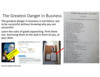The Greatest Danger in Business
The greatest danger in business is not failure, but 
to be successful without knowing why you are
successful.
Learn the rules of good copywriting. Print them
out. And hang them to the wall in front of you, at 
your desk.
www.ip‐lawyer‐tools.com
 