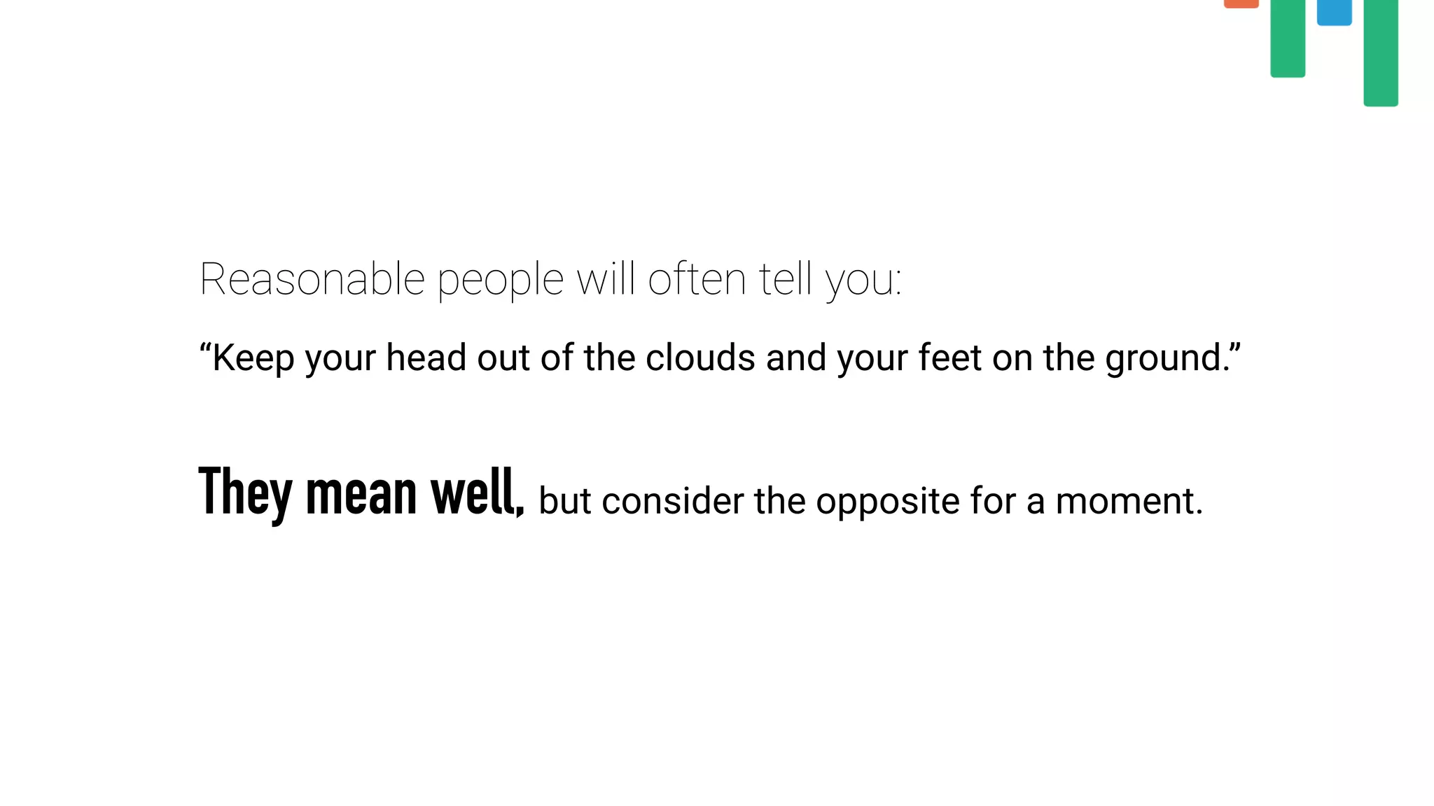 Reasonable people will often tell you:
“Keep your head out of the clouds and your feet on the ground.”
They mean well, but consider the opposite for a moment.
 