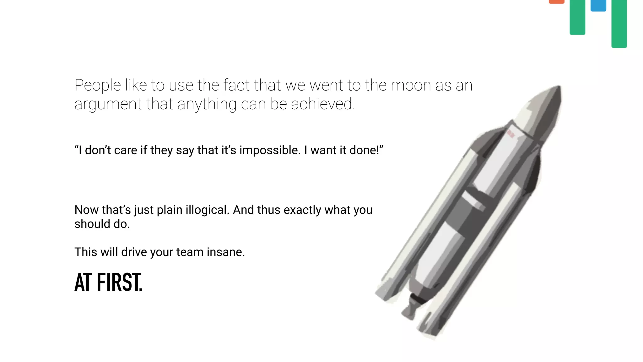 People like to use the fact that we went to the moon as an
argument that anything can be achieved.
“I don’t care if they say that it’s impossible. I want it done!”
Now that’s just plain illogical. And thus exactly what you
should do.
This will drive your team insane.
AT FIRST.
 