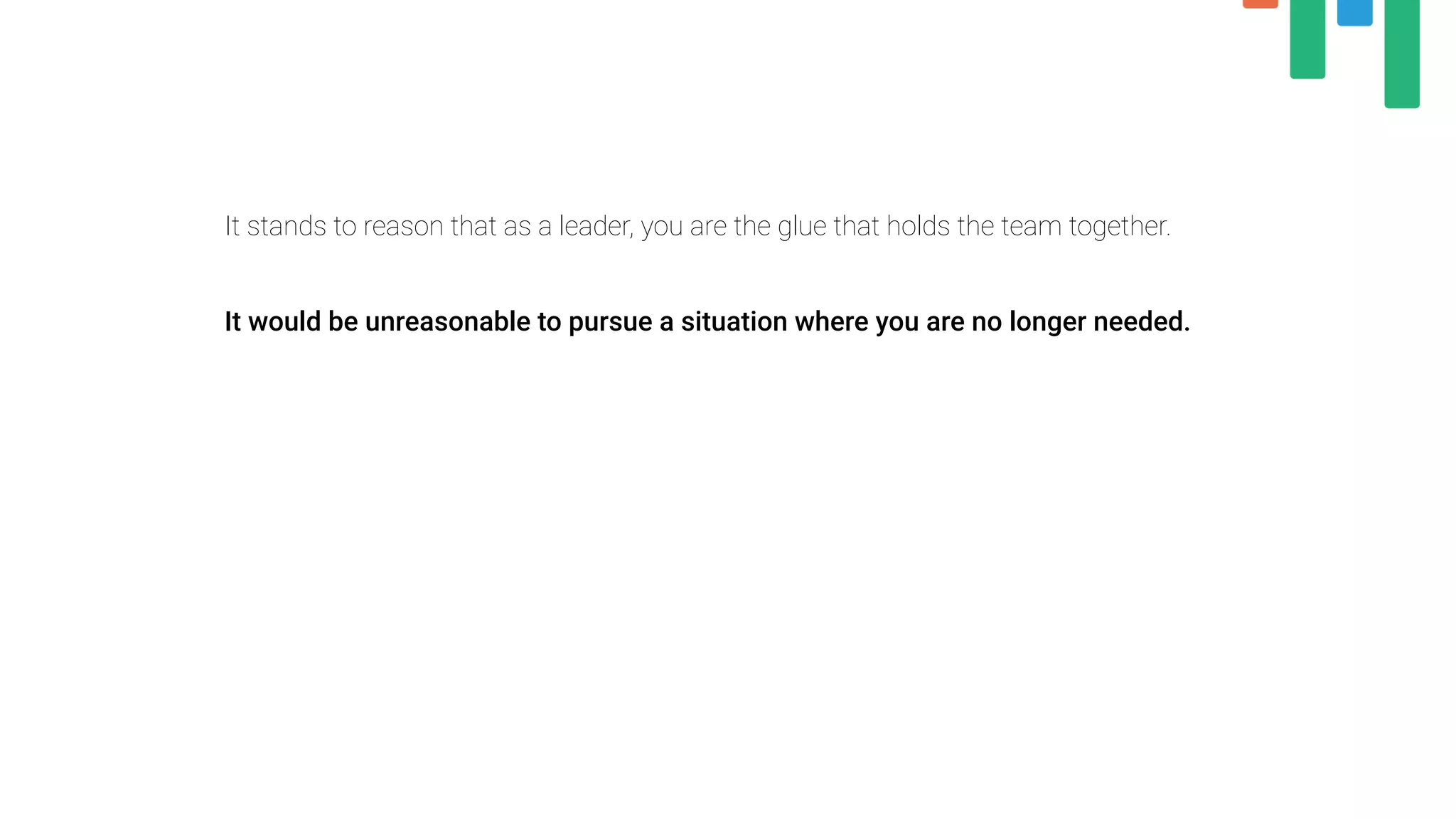 It stands to reason that as a leader, you are the glue that holds the team together.
 
It would be unreasonable to pursue a situation where you are no longer needed.
 
 