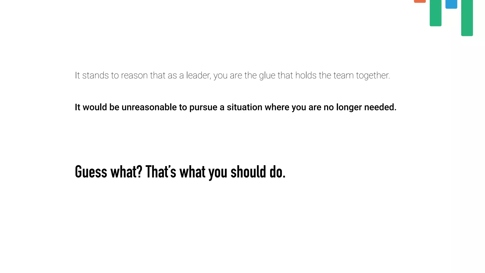 It stands to reason that as a leader, you are the glue that holds the team together.
 
It would be unreasonable to pursue a situation where you are no longer needed.
 
Guess what? That’s what you should do.
 