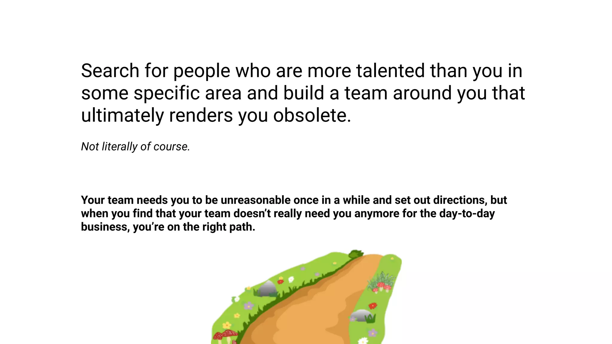 Search for people who are more talented than you in
some specific area and build a team around you that
ultimately renders you obsolete.
Not literally of course.
Your team needs you to be unreasonable once in a while and set out directions, but
when you find that your team doesn’t really need you anymore for the day-to-day
business, you’re on the right path.
 