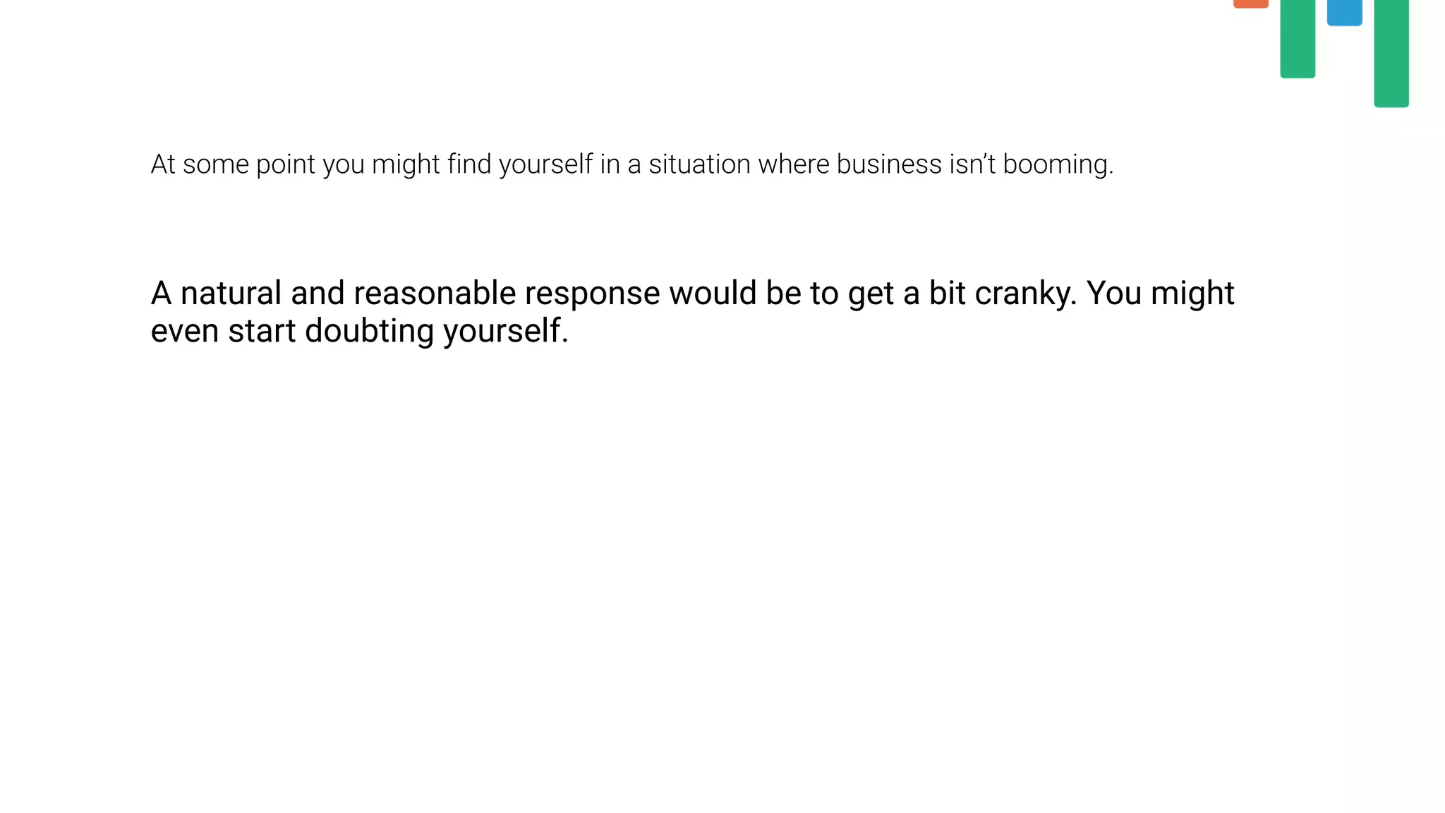 At some point you might find yourself in a situation where business isn’t booming.
A natural and reasonable response would be to get a bit cranky. You might
even start doubting yourself.
 
 