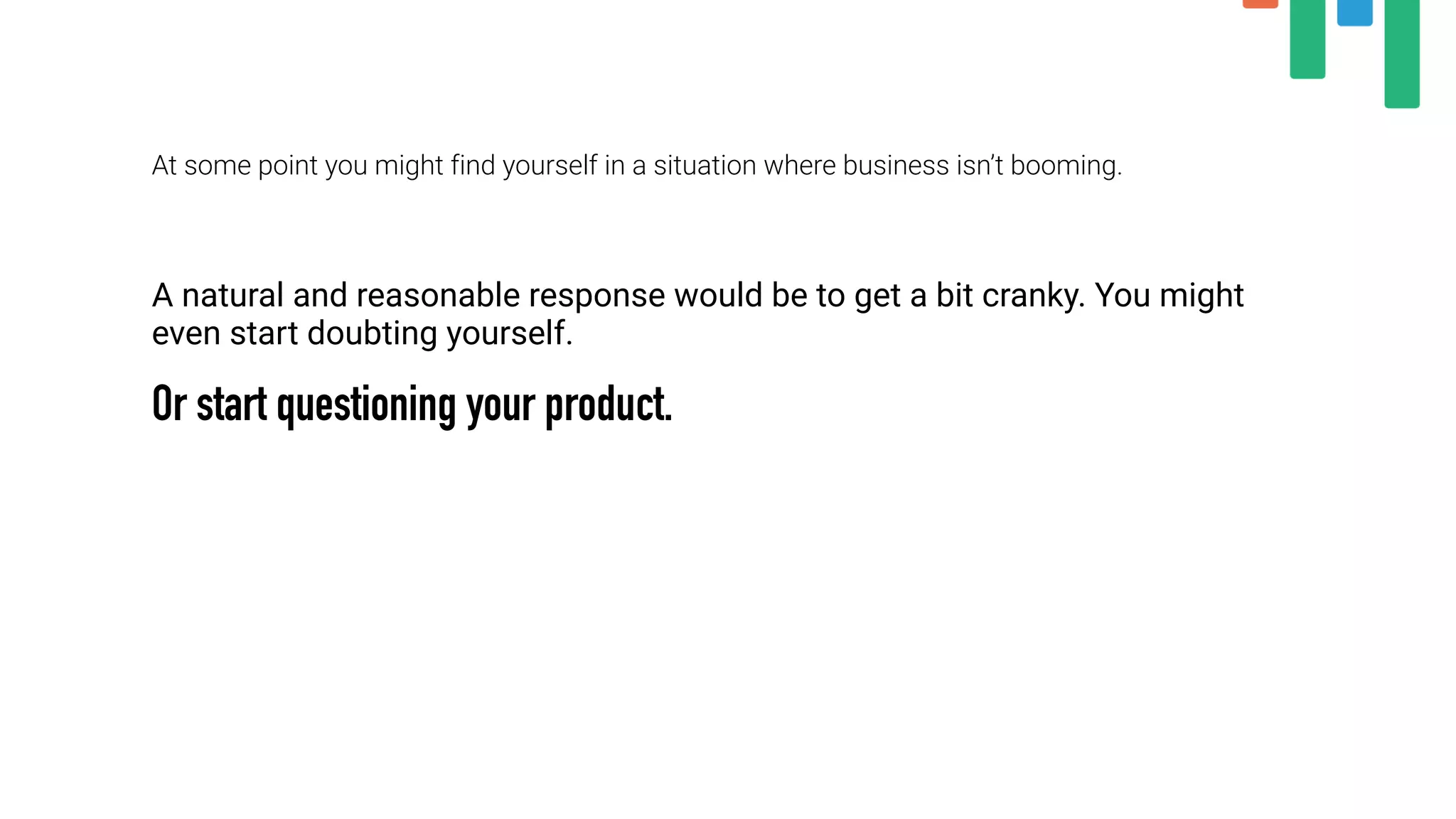 At some point you might find yourself in a situation where business isn’t booming.
A natural and reasonable response would be to get a bit cranky. You might
even start doubting yourself.
Or start questioning your product.
 
 