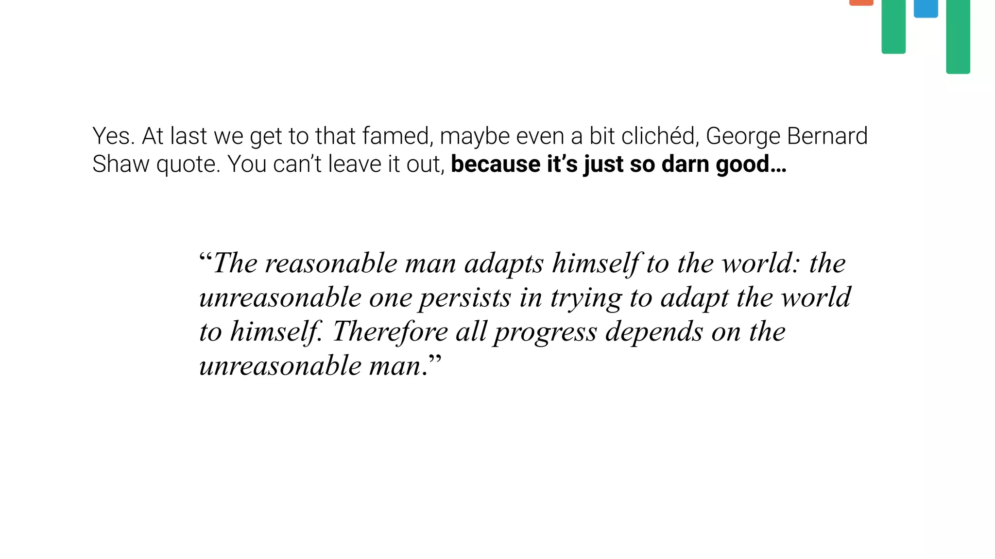 Yes. At last we get to that famed, maybe even a bit clichéd, George Bernard
Shaw quote. You can’t leave it out, because it’s just so darn good…
“The reasonable man adapts himself to the world: the
unreasonable one persists in trying to adapt the world
to himself. Therefore all progress depends on the
unreasonable man.”
 