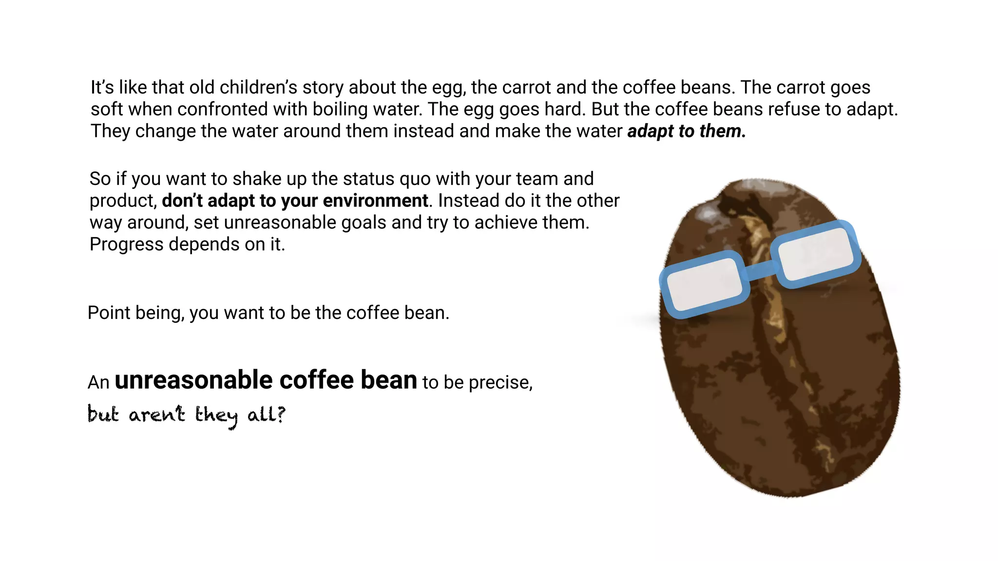 It’s like that old children’s story about the egg, the carrot and the coffee beans. The carrot goes
soft when confronted with boiling water. The egg goes hard. But the coffee beans refuse to adapt.
They change the water around them instead and make the water adapt to them.
So if you want to shake up the status quo with your team and
product, don’t adapt to your environment. Instead do it the other
way around, set unreasonable goals and try to achieve them.
Progress depends on it.
Point being, you want to be the coffee bean.
An unreasonable coffee bean to be precise,  
but aren’t they all?
 