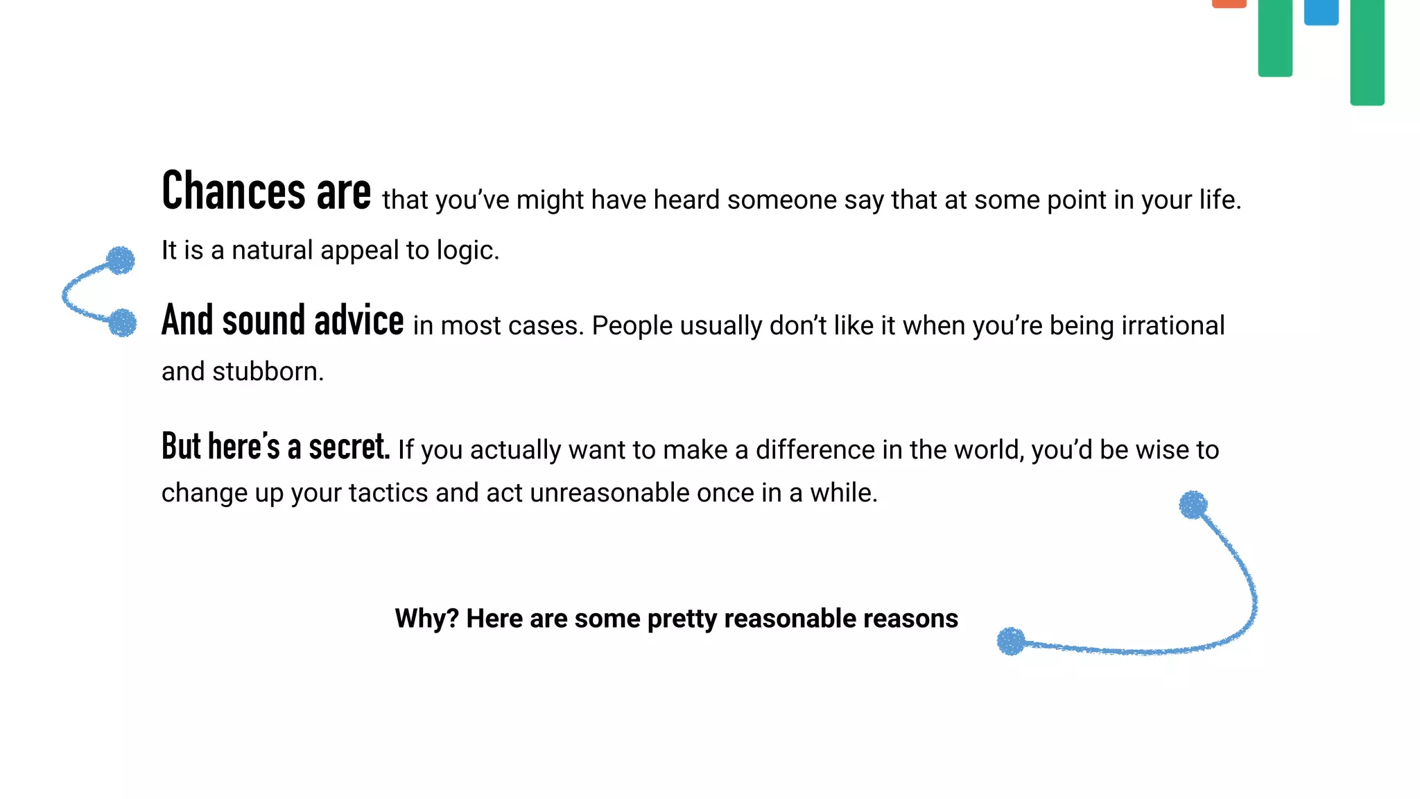 Chances are that you’ve might have heard someone say that at some point in your life.
It is a natural appeal to logic.
And sound advice in most cases. People usually don’t like it when you’re being irrational
and stubborn.
 
But here’s a secret. If you actually want to make a difference in the world, you’d be wise to
change up your tactics and act unreasonable once in a while.
Why? Here are some pretty reasonable reasons
 
