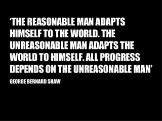 ‘ THE REASONABLE MAN ADAPTS HIMSELF TO THE WORLD. THE UNREASONABLE MAN ADAPTS THE WORLD TO HIMSELF. ALL PROGRESS DEPENDS ON THE UNREASONABLE MAN’ GEORGE BERNARD SHAW 