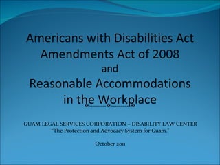Americans with Disabilities Act Amendments Act of 2008 and Reasonable Accommodations in the Workplace  ----------  ----------  GUAM LEGAL SERVICES CORPORATION – DISABILITY LAW CENTER “ The Protection and Advocacy System for Guam.” October 2011 