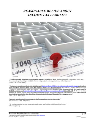 Reasonable Belief About Income Tax Liability 1 of 128
Copyright Sovereignty Education and Defense Ministry, http://sedm.org
Form 05.007, Rev. 6-24-2014 EXHIBIT:________
REASONABLE BELIEF ABOUT
INCOME TAX LIABILITY
“For where envy and self-seeking exist, confusion and every evil thing are there. But the wisdom that is from above is first pure,
then peaceable, gentle, willing to yield, full of mercy and good fruits, without partiality and without hypocrisy.”
[James 3:16-17, Bible, NKJV]
“For there are many insubordinate, both idle talkers and deceivers [Form #05.014. . .]. . .whose mouths must be stopped, who subvert
whole households, teaching things which they ought not, for the sake of dishonest gain. One of them, a prophet of their own, said,
“Cretans are always liars, evil beasts, lazy gluttons.” This testimony is true. Therefore rebuke them sharply, that they may be sound in
the faith, not giving heed to Jewish fables and commandments of men who turn from the truth [Form #05.047]. To the pure all things
are pure, but to those who are defiled and unbelieving nothing is pure; but even their mind and conscience are defiled. They profess to
know God, but in works they deny Him, being abominable, disobedient, and disqualified for every good work.”
[Titus 1:10-16, Bible, NKJV]
"Ignorance more frequently begets confidence [and presumptions] than does knowledge."
[Charles Darwin (1809-1882) 1871]
“He who knows nothing is closer to the truth than he whose mind is filled with falsehoods and errors.”
[Thomas Jefferson]
 