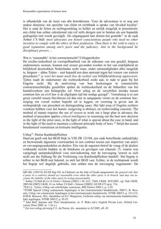 Reasonable expectations of honest men


is afhankelijk van de inzet van alle betrokkenen. Voor de advocatuur is er nog een
andere dimensie: ten opzichte van cliënt en rechtbank is sprake van 'divided loyality'.
Het is zaak de feiten en rechtsgrondslag zo helder en eerlijk mogelijk te presenteren;
een cliënt kan echter calculerend zijn (of zelfs dreigen niet te betalen als een bepaalde
gedragslijn niet wordt gevolgd). Als uitgangspunt kan dienen het gestelde31 in de zaak
Arthur J S Hall: most advocates are honest conscientious people who need no other
incentive to comply with the ethics of their profession. Then there is the wish to enjoy a
good reputation among one's peers and the judiciary. And in the background lie
disciplinary powers....

Wat is ‘reasonable’ in het contractenrecht? Uitlegperikelen
De (rechts-)zekerheid en voorspelbaarheid van de uitkomst van een geschil, hetgeen
ondernemers wensen, kunnen niet zozeer gevonden worden in het van redelijkheid en
billijkheid doortrokken Nederlandse recht waar, onder omstandigheden alles mogelijk
is, hetgeen – aldus Tjittes – niet bepaald een dam opwerpt tegen het voeren van zinloze
procedures:32 je weet het maar nooit hoe de rechter een billijkheidsbetoog apprecieert.
Tjittes raadt de ondernemer die rechtszekerheid zoekt aan, te rade te gaan bij het
Engelse recht. Bij de motivering van hun beslissingen in commerciële
contractenrechtelijke geschillen spelen de rechtszekerheid en de behoeften van het
handelsverkeer een belangrijke rol. Over uitleg en de verschillen terzake tussen
common law en civil law is de afgelopen tijd het nodige gezegd33. Vooralsnog is er een
groot verschil tussen Haviltexen (al dan niet in aangepaste vorm) en de common law-
neiging om vooral wetten beperkt uit te leggen, en voorrang te geven aan de
rechtspraktijk van precedent en distinguishing cases. Het lijkt erop of Engelse rechters
voorkeur hebben voor het laatste: wetgeving is abstract, en rechtsvinding concreet. The
method of statute requires the use of reason to work out a large plan in advance; the
method of precedent applies critical intelligence to reasoning out the best new decision
in the light of the prior ones, in the light of what is special about the case in hand, and
in the light of the need to maintain a coherent principle body of laws.34 Strijd dus tussen
beredeneerd vooruitzien en kritische intelligentie.

Uitleg35: Duitse Kardinalpflichten
Daarvan geeft ook het BGH blijk in VIII ZR 121/04, een zaak betreffende onduidelijke
en bezwarende algemene voorwaarden in een contract tussen een importeur van auto's
en vervangingsonderdelen en dealers. Één van de aspecten betrof de vraag of de dealers
voldoende inzicht hadden in de betekenis en gevolgen van clausule 15, waarin was
vastgelegd aansprakelijkheid voor niet-nakoming met de toevoeging 'soweit es sich
nicht um die Haftung für die Verletzung von Kardinalpflichten handelt'. Het begrip is
echter in het BGB niet bekend, zo stelt het BGH vast. Echter, in de rechtspraak wordt
het begrip wel degelijk gebruikt, niet zelden met de toevoeging 'sogenannte'. De

QB 640, [1895-9] All ER Rep 941 in Chalmers on the Sale of Goods aangenomen the general rule that
a party to a contract should act reasonable even when the other party is in breach, and may not in -
crease the liability of the other party by acting unreasonable.
31
   Arthur J S Hall & Co (A Firm) v Simons [2002] 1 AC 615, 726H, UKHL 30/9/2005, vgl. Ook UKHL
2005-06 [2005] UKHL 41 en Arthur J S Hall v Simons [2000]3 All ER 673 op p. 716.
32
  R.P.J.L. Tjittes, Uitleg van schriftelijke contracten, RM Themis 2005/1, p. 2-29.
33
  NTHR Special Uitleg contractuele bepalingen in het (internationale) handelsrecht, 2005/3, B. Wes-
sels, Uitleg van contractuele bepalingen in het (internationale) handelsrecht, NTHR 2005/5, p. 212-215,
H.M.B. Brouwer, M.L. Hendrikse en N.J. Margetson, Uniforme uitleg van internationale handelsrechte-
lijke regelingen, NTHR 2005/2, p. 45-55.
34
   John Bell, Statutes and Their Interpretation, in: P. Birks (ed.), English Private Law, Oxford Uni-
versity Press 2000, nr. 1.26 e.v.
35
   Zie over uitleg uitvoerig C.E. du Perron, div. annotaties in NJ 2005, afl. 45.


                                                                                                  10
 