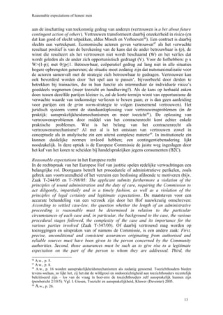 Reasonable expectations of honest men


aan de inschatting van toekomstig gedrag van anderen (vertrouwen is a bet about future
contingent action of others). Vertrouwen transformeert daarbij onzekerheid in risico (en
dat kan goed of slecht uitpakken, aldus Mosch en Verhoeven46). Een contract is daarbij
slechts een vertrekpunt. Economische actoren geven vertrouwen47 als het verwachte
resultaat positief is van de berekening van de kans dat de ander betrouwbaar is (p), de
winst die resulteert als het vertrouwen niet wordt beschaamd (W) en het verlies dat
wordt geleden als de ander zich opportunistisch gedraagt (V). Voor de liefhebbers: p x
W>(1-p); met 0≤p≤1. Betrouwbaar, coöperatief gedrag zal lang niet in alle situaties
hogere opbrengsten genereren; de situatie moet zodanig zijn dat nutsmaximalisatie voor
de actoren samenvalt met de strategie zich betrouwbaar te gedragen. Vertrouwen kan
ook bevorderd worden door ‘het spel aan te passen’, bijvoorbeeld door derden te
betrekken bij transacties, die in hun functie als intermediair de individuele risico’s
goeddeels wegnemen (meer toezicht en handhaving?). Als de kans op herhaald zaken
doen tussen dezelfde partijen kleiner is, zal de korte termijn winst van opportunisme de
verwachte waarde van toekomstige verliezen te boven gaan; er is dan geen aanleiding
voor partijen om de grim norm-strategie te volgen (toenemend vertrouwen). Het
juridisch systeem vormt de standaardoplossing voor vertrouwensproblemen (in de
praktijk: aansprakelijkheidsmechanismen en meer toezicht48). De oplossing van
vertrouwensproblemen door middel van het contractenrecht kent echter enkele
praktische problemen. Wat is het belang van het contractenrecht als
vertrouwensmechanisme? Al met al is het ontstaan van vertrouwen zowel in
conceptuele als in analytische zin een uiterst complexe materie49. In institutionele zin
kunnen duidelijke normen invloed hebben; een contingentiebenadering lijkt
noodzakelijk. In deze optiek is de Europese Commissie de juiste weg ingeslagen door
het kaf van het koren te scheiden bij handelspraktijken jegens consumenten (B2C).

Reasonable expectations in het Europese recht
In de rechtspraak van het Europese Hof van justitie spelen redelijke verwachtingen een
belangrijke rol. Doorgaans betreft het procedurele of administratieve perikelen, zoals
gebrek aan voortvarendheid of het verzuim een beslissing afdoende te motiveren (bijv.
Zaak T-244/05 en T-198/05: The applicant submits furthermore a violation of the
principles of sound administration and the duty of care, requiring the Commission to
act diligently, impartially and in a timely fashion, as well as a violation of the
principles of legal certainty and legitimate expectations. De maatstaven voor een
accurate behandeling van een verzoek zijn door het Hof nauwkeurig omschreven:
According to settled case-law, the question whether the length of an administrative
proceeding is reasonable must be determined in relation to the particular
circumstances of each case and, in particular, the background to the case, the various
procedural stages followed, the complexity of the case and its importance for the
various parties involved (Zaak T-347/03). Of daarbij vertrouwd mag worden op
toezeggingen en uitspraken van of namens de Commissie, is een andere zaak: First,
precise, unconditional and consistent assurances originating from authorised and
reliable sources must have been given to the person concerned by the Community
authorities. Second, those assurances must be such as to give rise to a legitimate
expectation on the part of the person to whom they are addressed. Third, the
46
   A.w., p. 5.
47
   A.w., p. 8.
48
   A.w., p. 16 worden aansprakelijkheidsmechanismen als zodanig genoemd. Toezichthouders bieden
tevens soelaas, zo lijkt het, zij het dat de wildgroei en ondoorzichtigheid aan toezichthouders recentelijk
bekritiseerd zijn – los van de vraag in hoeverre de toezichthouders zelf aansprakelijk kunnen zijn
(persbericht 2/10/5). Vgl. I. Giesen, Toezicht en aansprakelijkheid, Kluwer (Deventer) 2005.
49
   A.w., p. 26.


                                                                                                      13
 