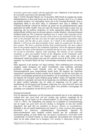 Reasonable expectations of honest men


assurances given must comply with the applicable rules. Onbetwist is het leerstuk van
de reasonable expectations een 'principle of law'.
Zaak C-210/03 (Swedish Match) van 14 december 2004 betreft de regelgeving inzake
tabaksproducten; in deze zaak kwam aan de orde of de Zweedse 'snus' (s n u s), aldaar
een populair product, vrij verkoopbaar moest zijn in het Verenigd Koninkrijk. Snus is
fijngemalen tabak in een klein zakje, te consumeren door erop te sabbelen. Het
Verenigd Koninkrijk verbood de tractatie op grond van de geïmplementeerde regels
(gebaseerd op 'public health'). Kan een regel die beoogt roken tegen te gaan ook van
toepassing zijn op rookloze producten, en welke argumenten gelden daarvoor? De
desbetreffende richtlijn moet op dit punt opnieuw worden bekeken. Advocaat-Generaal
Geelhoed merkt op: The Community legislature has to respect other principles of law
that have been developed by the case-law of the Court or are mentioned in the Treaty,
such as the principles that due care must be taken and legitimate expectations taken
into account, and the duty to give reasons. As I stated in the introduction of this
Opinion, I will not go into these principles of law, make an exception for the duty to
give reasons. The more a decision deviates from normal practice, the more explicit
must be the grounds stated by the Community legislature. Given the important changes
of context, the choice of the legislature to maintain the ban on snus, which in itself does
not exceed its discretion, requires solid reasoning. The absence of any reasoning
constitutes a clear and manifest breach of the obligation of the Community under
Article 253 EC50. Het beginsel van 'honesty' speelt in deze zaak slechts op de
achtergrond: omdat het product snus nog niet verkocht werd op de UK markt, was het
argument van Swedish Match dat haar verwachtingen beschaamd werden, niet aan de
orde.
Meer algemeen is het principe van 'legal certainty'. Deze uitdrukking kan verwarring
scheppen omdat doorgaans een aantal verschillende, maar onderling verbonden
juridische concepten wordt bedoeld, zoals het beginsel dat het Europese
Gemeenschapsrecht geen terugwerkende kracht heeft, het beginsel dat 'legitimate
expectations' gerespecteerd moeten worden (in de beperkte zin dat het moet gaan om
redelijke verwachtingen gebaseerd op het handelen van de instellingen van de Unie) en
het beginsel dat Europese regels bindend gezag hebben. Indien een bepaalde kwestie
niet expliciet is geregeld, met name bij de toepassing van richtlijnen, geldt de regel dat
de lagere rechters gehouden zijn tot uitleg en toepassing van de regels, met
inachtneming van het gegeven dat Europese wetgeving clear and predictable moet zijn
(bijv. rov 74 in zaak C-244/03). Er is geen plaats voor politieke overwegingen als
grondslag voor uitspraken van het Hof (id. rov 91).

Europees privaatrecht
Over de algemene beginselen van het Europese privaatrecht kan ik in het onderhavige
verband kort zijn: good faith and fair dealing zijn expliciet vastgelegd bij de
omschrijving van de regels van de contractsvrijheid. Er zijn weinig restricties in art.
1:102 e.v. PECL. De verplichting voor partijen om te handelen in overeenstemming
met de regels van good faith and fair dealing is dwingend, en kan niet worden
uitgesloten. Het gaat dan om standards of decency, fairness en reasonableness.
Duidelijk is dat een aantal handelwijzen niet 'decent' is, zoals ceremony (kort gezegd:
flauwekul)     en    dishonesty   (uitsteltactieken,    bijvoorbeeld).   Speciaal   bij
duurovereenkomsten moet aandacht worden besteed aan het voorkómen van
inconsistent gedrag, en moet sprake zijn van mutual consideration. Good faith wordt
verondersteld, en betreft honesty in mind (subjectief, bijvoorbeeld niet contracteren
enkel om de ander schade toe te brengen). Fair dealing is 'observance in fact', in

 Opinion van A.-G. Geelhoed 7 September 2004 inzake HvJ Zaak C-434/02.
50




                                                                                      14
 