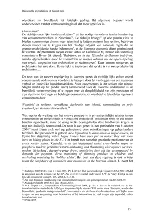 Reasonable expectations of honest men


objectieve zin betreffende het feitelijke gedrag. Dit algemene beginsel wordt
onderscheiden van het vertrouwensbeginsel, dat meer specifiek is.

Honest men?
De richtlijn oneerlijke handelspraktijken51 zal het nodige veranderen inzake handhaving
van consumentenrechten in Nederland52. De richtlijn beoogt53 op drie punten winst te
bieden: consumenten dienen meer zekerheid te krijgen omtrent hun rechten, bedrijven
dienen minder last te krijgen van het ‘huidige labyrint van nationale regels dat de
grensoverschrijdende handel belemmert’, en de Europese economie dient gestimuleerd
te worden. De problemen wegen zwaar, aldus de Commissie bij monde van toenmalig
commissaris Byrne [ik citeer]: ‘Bedrijven, en in het bijzonder de kleinere bedrijven,
worden afgeschrokken door het vooruitzicht te moeten voldoen aan de opeenstapeling
van regels, uitspraken van rechtbanken en richtsnoeren’. Daar kunnen wetgevers en
rechtbanken het mee doen. Byrne lijkt te impliceren dat sprake is van overproductie bij
rechtbanken....

De toon van de nieuwe regelgeving is daarmee gezet: de richtlijn lijkt echter vooral
concurrerende ondernemers voordelen te brengen door het vastleggen van een algemeen
verbod op oneerlijke handelspraktijken. Voor ondernemers is dit denken niet nieuw:
Slagter merkt op dat (onder meer) kenmerkend voor de moderne ondernemer is de
bereidheid verantwoording af te leggen over de deugdelijkheid van zijn producten of
zijn algemene leverings- en betalingsvoorwaarden, en openheid te betrachten tegenover
consumenten door

Waarheid in reclame, verpakking, declaratie van inhoud, samenstelling en prijs
eventueel per standaardhoeveelheid.54

Wat precies de werking van het nieuwe principe is in privaatrechtelijke relaties tussen
consumenten en professionals is vooralsnog onduidelijk Weliswaar komt er een nieuw
handhavingsnetwerk, maar de vraag welke bevoegdheden deze handhavers krijgen is
nog niet duidelijk beantwoord. De toon is wel gezet: in een persbericht van 8 oktober
200455 toont Byrne zich wel erg geïnspireerd door ontwikkelingen op geheel andere
terreinen. Het persbericht is getiteld New legislation to crack down on rogue traders, en
Byrne laat strijdlustig weten Rogue traders have been put on notice: they will soon
have no hiding places in the EU. Het betreft met name het groeiende probleem van de
cross border scams. Kennelijk is er een toenemend aantal cross-border rogue or
peripheral traders; genoemd worden misleading and threatening clairvoyance services,
modem ‘hi-jacking’, deceptive prize draws, unsolicited first aid kits accompanied by
demands for payment, direct marketing of slimming products to children and
misleading marketing by ‘holiday clubs’. Het doel van deze regeling is ook to help
boost the confidence of consumers and businesses in the Internal Market. U hoort het

51
   Richtlijn 2005/29/EG van 11 mei 2005, Pb L149/22. Het oorspronkelijk voorstel COM(2003)356def
is aangepast aan de wensen van het EP. Zie over het voorstel onder meer R.W. de Vrey, Eerlijk is eer-
lijk: de consument voorop?, TvC 2004-1, p. 2-11.
52
   Zie mijn bijdrage Handhaving van consumentenbelangen: een gemengd stelsel, NTBR 2004, 89.
53
   Aldus persbericht IP/03/857 van 18 juni 2003.
54
   W.J. Slagter e.a., Compendium Ondernemingsrecht 2005, p. 10-11. Zie in dit verband ook de be-
trouwbaarheidscriteria die de AFM gaat toepassen bij de nieuwe Wfd: onder meer ‘discretie, waarheids-
lievendheid, prudentie, wetsgetrouwheid’. Interessant is dat de financiële dienstverlener zelf bij het aan-
vragen van een vergunning moet beoordelen of hij betrouwbaar is; veel vragen zijn reparabel, onbe-
trouwbaarheid niet.
55
   IP/04/1197.


                                                                                                      15
 