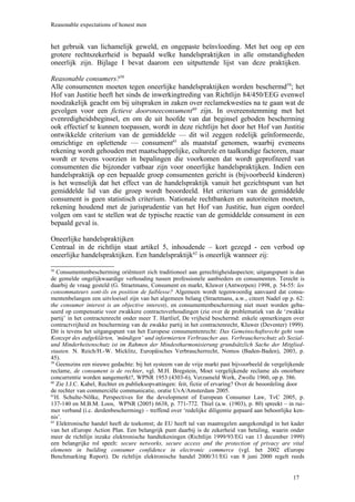 Reasonable expectations of honest men


het gebruik van lichamelijk geweld, en ongepaste beïnvloeding. Met het oog op een
grotere rechtszekerheid is bepaald welke handelspraktijken in alle omstandigheden
oneerlijk zijn. Bijlage I bevat daarom een uitputtende lijst van deze praktijken.

Reasonable consumers?58
Alle consumenten moeten tegen oneerlijke handelspraktijken worden beschermd59; het
Hof van Justitie heeft het sinds de inwerkingtreding van Richtlijn 84/450/EEG evenwel
noodzakelijk geacht om bij uitspraken in zaken over reclamekwesties na te gaan wat de
gevolgen voor een fictieve doorsneeconsument60 zijn. In overeenstemming met het
evenredigheidsbeginsel, en om de uit hoofde van dat beginsel geboden bescherming
ook effectief te kunnen toepassen, wordt in deze richtlijn het door het Hof van Justitie
ontwikkelde criterium van de gemiddelde — dit wil zeggen redelijk geïnformeerde,
omzichtige en oplettende — consument61 als maatstaf genomen, waarbij eveneens
rekening wordt gehouden met maatschappelijke, culturele en taalkundige factoren, maar
wordt er tevens voorzien in bepalingen die voorkomen dat wordt geprofiteerd van
consumenten die bijzonder vatbaar zijn voor oneerlijke handelspraktijken. Indien een
handelspraktijk op een bepaalde groep consumenten gericht is (bijvoorbeeld kinderen)
is het wenselijk dat het effect van de handelspraktijk vanuit het gezichtspunt van het
gemiddelde lid van die groep wordt beoordeeld. Het criterium van de gemiddelde
consument is geen statistisch criterium. Nationale rechtbanken en autoriteiten moeten,
rekening houdend met de jurisprudentie van het Hof van Justitie, hun eigen oordeel
volgen om vast te stellen wat de typische reactie van de gemiddelde consument in een
bepaald geval is.

Oneerlijke handelspraktijken
Centraal in de richtlijn staat artikel 5, inhoudende – kort gezegd - een verbod op
oneerlijke handelspraktijken. Een handelspraktijk62 is oneerlijk wanneer zij:

58
   Consumentenbescherming oriënteert zich traditioneel aan gerechtigheidaspecten; uitgangspunt is dan
de gemelde ongelijkwaardige verhouding tussen professionele aanbieders en consumenten. Terecht is
daarbij de vraag gesteld (G. Straetmans, Consument en markt, Kluwer (Antwerpen) 1998, p. 54-55: les
consommateurs sont-ils en position de faiblesse? Algemeen wordt tegenwoordig aanvaard dat consu-
mentenbelangen een uitvloeisel zijn van het algemeen belang (Straetmans, a.w., citeert Nadel op p. 62:
the consumer interest is an objective interest), en consumentenbescherming niet moet worden geba-
seerd op compensatie voor zwakkere contractsverhoudingen (zie over de problematiek van de ‘zwakke
partij’ in het contractenrecht onder meer T. Hartlief, De vrijheid beschermd: enkele opmerkingen over
contractvrijheid en bescherming van de zwakke partij in het contractenrecht, Kluwer (Deventer) 1999).
Dit is tevens het uitgangspunt van het Europese consumentenrecht: Das Gemeinschaftsrecht geht vom
Konzept des aufgeklärten, ‘mündigen’ und informierten Verbraucher aus. Verbraucherschutz als Sozial-
und Minderheitenschutz ist im Rahmen der Mindestharmonisierung grundsätzlich Sache der Mitglied-
staaten. N. Reich/H.-W. Micklitz, Europäisches Verbraucherrecht, Nomos (Baden-Baden), 2003, p.
45).
59
   Geenszins een nieuwe gedachte: bij het systeem van de vrije markt past bijvoorbeeld de vergelijkende
reclame, de consument is de rechter, vgl. M.H. Bregstein, Moet vergelijkende reclame als onoirbare
concurrentie worden aangemerkt?, WPNR 1953 (4303-6), Verzameld Werk, Zwolle 1960, op p. 386.
60
   Zie J.J.C. Kabel, Rechter en publieksopvattingen: feit, fictie of ervaring? Over de beoordeling door
de rechter van commerciële communicatie, oratie UvA/Amsterdam 2005.
61
  H. Schulte-Nölke, Perspectives for the development of European Consumer Law, TvC 2005, p.
137-140 en M.B.M. Loos, WPNR (2005) 6638, p. 771-772. Thiel (a.w. (1903), p. 80) spreekt – in rui-
mer verband (i.c. derdenbescherming) – treffend over ‘redelijke diligentie gepaard aan behoorlijke ken-
nis’.
62
   Elektronische handel heeft de toekomst; de EU heeft tal van maatregelen aangekondigd in het kader
van het eEurope Action Plan. Een belangrijk punt daarbij is de zekerheid van betaling, waarin onder
meer de richtlijn inzake elektronische handtekeningen (Richtlijn 1999/93/EG van 13 december 1999)
een belangrijke rol speelt: secure networks, secure access and the protection of privacy are vital
elements in building consumer confidence in electronic commerce (vgl. het 2002 eEurope
Benchmarking Report). De richtlijn elektronische handel 2000/31/EG van 8 juni 2000 regelt reeds


                                                                                                  17
 