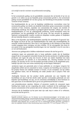 Reasonable expectations of honest men


a) in strijd is met de vereisten van professionele toewijding,
en
b) het economische gedrag van de gemiddelde consument die zij bereikt of op wie zij
gericht is of, indien zij op een bepaalde groep consumenten gericht is, het economisch
gedrag van het gemiddelde lid van deze groep, met betrekking tot het product wezenlijk
verstoort of kan verstoren.
Een handelspraktijk die op voor de handelaar redelijkerwijs voorzienbare wijze het
economische gedrag van slechts een duidelijk herkenbare groep consumenten wezenlijk
verstoort of kan verstoren, namelijk van consumenten die wegens een mentale of
lichamelijke handicap, hun leeftijd of goedgelovigheid bijzonder vatbaar zijn voor die
handelspraktijken of voor de onderliggende producten, wordt beoordeeld vanuit het
gezichtspunt van het gemiddelde lid van die groep. Dit laat onverlet de gangbare,
legitieme reclamepraktijk waarbij overdreven uitspraken worden gedaan of uitspraken
die niet letterlijk dienen te worden genomen.
Meer in het bijzonder zijn handelspraktijken oneerlijk die misleidend of agressief zijn.
De bijlage (I) bevat de lijst van handelspraktijken die onder alle omstandigheden als
oneerlijk worden beschouwd. Deze lijst is van toepassing in alle lidstaten en mag alleen
worden aangepast door wijziging van deze richtlijn. Uit de omvangrijke lijst noem ik
een aantal in het oog springende omschrijvingen van wat 'oneerlijk' is (en ik vrees dat u
ze wel zult herkennen):
-beweren een gedragscode te hebben ondertekend wanneer dit niet het geval is.
-producten tegen een genoemde prijs te koop aanbieden zonder dat de handelaar
aangeeft dat er een gegrond vermoeden bestaat dat hij deze producten of gelijkwaardige
producten niet tegen die prijs kan leveren of door een andere handelaar kan doen
leveren gedurende een periode en in hoeveelheden die, rekening houdend met het
product, de omvang van de voor het product gevoerde reclame en de aangeboden prijs,
redelijk zijn (dit is een zeer ruime omschrijving van het begrip 'lokkertjes').
-producten tegen een genoemde prijs te koop aanbieden en vervolgens weigeren het
aangeboden artikel aan de consument te tonen, weigeren een bestelling op te nemen of
het product binnen een redelijke termijn te leveren, of een exemplaar van het artikel
met gebreken tonen, met de bedoeling een ander product aan te prijzen ("bait and
switch").
-bedrieglijk beweren dat het product slechts gedurende een zeer beperkte tijd
beschikbaar zal zijn of dat het slechts onder speciale voorwaarden gedurende een zeer
beperkte tijd beschikbaar zal zijn, om de consument onmiddellijk te doen beslissen en
hem geen kans of onvoldoende tijd te geven een geïnformeerd besluit te nemen.
-een piramidesysteem opzetten, beheren of promoten waarbij de consument tegen
betaling kans maakt op een vergoeding die eerder voortkomt uit het aanbrengen van
nieuwe consumenten in het systeem dan uit de verkoop of het verbruik van goederen.
-beweren dat de handelaar op het punt staat zijn zaak stop te zetten of te verhuizen,
terwijl dat niet het geval is.

bepaalde juridische aspecten van ‘de diensten van de informatiemaatschappij’. In het kader van de
informatiemaatschappij behoeft consumentenbescherming bijzondere aandacht; de Commissie heeft op
aandringen van het de Raad (Pb. C 23 van 28 januari 1999, p. 1) toegezegd te bestuderen in hoeverre de
bestaande regels adequaat zijn, en neemt zich voor in voorkomende gevallen specifieke voorstellen te
doen om mogelijke leemten in deze bescherming weg te nemen (Pb. C 23 van 28 januari 1999, p. 1).



                                                                                                 18
 