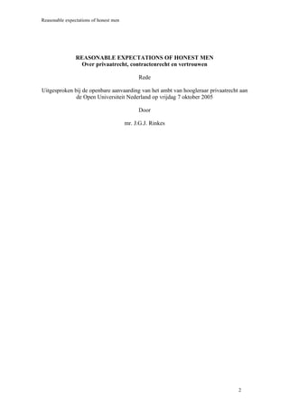 Reasonable expectations of honest men




                REASONABLE EXPECTATIONS OF HONEST MEN
                  Over privaatrecht, contractenrecht en vertrouwen

                                             Rede

Uitgesproken bij de openbare aanvaarding van het ambt van hoogleraar privaatrecht aan
              de Open Universiteit Nederland op vrijdag 7 oktober 2005

                                             Door

                                        mr. J.G.J. Rinkes




                                                                                 2
 