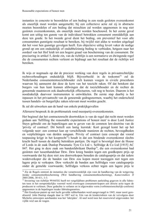 Reasonable expectations of honest men


instanties in concreto te beoordelen of een beding in een reeds gesloten overeenkomst
als oneerlijk moet worden aangemerkt; bij een collectieve actie zal zij in abstracto
moeten beoordelen of een beding dat misschien zal worden opgenomen in nog niet
gesloten overeenkomsten, als oneerlijk moet worden beschouwd. In het eerste geval
komt een uitleg ten gunste van de individueel betrokken consument onmiddellijk aan
deze ten goede. In het tweede geval dient het beding, om preventief het voor alle
consumenten gunstigste resultaat te bereiken, bij twijfel niet aldus te worden uitgelegd
dat het voor hen gunstige gevolgen heeft. Een objectieve uitleg levert vaker de nodige
grond op om een onduidelijk of ondubbelzinnig beding te verbieden, hetgeen naar het
oordeel van het Hof leidt tot een hogere graad van bescherming van de consument. De
precisering in artikel 5, derde zin, van de richtlijn is een normatieve en dwingende regel
die de consumenten rechten verleent en bijdraagt aan het resultaat dat de richtlijn wil
bereiken.


Ik wijs er nogmaals op dat de precieze werking van deze regels in privaatrechtelijke
rechtsverhoudingen onduidelijk blijft. Bijvoorbeeld: in de toekomst74 zal de
Nederlandse consumententoezichthouder zich kunnen voegen in civiele procedures
waarvan hij aanneemt dat deze de kern van het toezicht raken. Of dat betekent dat
burgers van hun kant kunnen afdwingen dat de toezichthouder en de rechter de
genoemde maatstaven ook daadwerkelijk effectueren, valt nog te bezien. Daarom is het
noodzakelijk daarvoor instrumenten te ontwikkelen. De eerste stap daarbij is het
inpassen in het privaatrecht van de genoemde gedragsnormen, waarbij het onderscheid
tussen handels- en burgerlijke zaken relevant moet worden geacht.
Ik zal dit uitwerken aan de hand van enkele praktijkgevallen
Allereerst bespreek ik de problematiek rond meerpartij-overeenkomsten.
Het beginsel dat het contractenrecht doortrokken is van de regel dat recht moet worden
gedaan aan 'fulfilling the reasonable expectations of honest men' is door Lord Justice
Steyn gebruikt om de beperkingen aan te geven van de common law-doctrine van de
'privity of contract'. Dit betreft een lastig leerstuk: Kort gezegd komt het op het
volgende neer: een contract kan op verschillende manieren de rechten, bevoegdheden
en verplichtingen van derden aangaan. Privity of contract (een concept dat vooral
toepassing krijgt in het kooprecht75) houdt in dat een bindende overeenkomst slechts
kracht heeft tussen de daarbij betrokken partijen. De regel is bevestigd door de House
of Lords in de zaak Dunlop Pneumatic Tyre Co Ltd v. Selfridge & Co Ltd [1915] AC
847. Het ging in deze zaak om bandenfabrikant Dunlop76, die een overeenkomst had
gesloten met tussenhandelaar Dew. Dew kreeg banden tegen een goedkopere prijs op
voorwaarde dat hij deze niet zou doorverkopen beneden de catalogusprijs en dat iedere
wederverkoper die de banden van Dew zou kopen moest toezeggen niet tegen een
lagere prijs te verkopen. Dew verkocht de banden aan Selfridges voor catalogusprijs
onder de gemelde voorwaarde; Selfridges verkoos echter tegen een lagere prijs te
74
   Zie de Regels omtrent de instanties die verantwoordelijk zijn voor de handhaving van de wetgeving
inzake consumentenbescherming (Wet handhaving consumentenbescherming), Kamerstukken II
2005/2006, 30 411, 1-3.
75
   Invoering van richtlijn 99/44/EG heeft tot vergelijkbare problemen aanleiding gegeven in alle lidsta-
ten toen in het oorspronkelijke voorstel werd overwogen consument-kopers een directe actie tegen de
producent te verlenen. Deze gedachte is verlaten en in afgezwakte vorm (verbintenisrechtelijk-conform)
opgenomen in de bepalingen inzake fabrieksgaranties.
76
   Het Goodyear-patent op met lucht gevulde rubberbanden werd aangevraagd in 1845, maar nooit gere-
aliseerd. John Dunlop slaagde daar in 1887 wel in. Eén van de kinderziekten van de vervolgens door
Michelin ontworpen autobanden was het ‘lekrijden’. Al snel werd toen het reservewiel uitgevonden: het
vijfde wiel aan de wagen.


                                                                                                   21
 