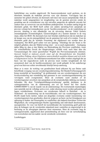 Reasonable expectations of honest men


bedrijfsklaar zou worden opgeleverd. De huurovereenkomst werd gesloten, en de
dierenarts betaalde de makelaar provisie voor zijn diensten. Vervolgens laat de
aannemer het geheel afweten; de dierenarts stelt deze met succes aansprakelijk. Ook de
makelaar wordt aangesproken tot terugbetaling van de genoten provisie omdat de
grondslag aan de overeenkomst zou zijn ontvallen aangezien de opdracht omvatte het
zoeken naar en verwerven van een bruikbare praktijkruimte. In eerdere aanleg krijgt de
dierenarts gelijk; het BGH heeft echter een andere opvatting.Voor aanspraak op
provisie volstaat het totstandkomen van de ‘hoofdovereenkomst’, en de verplichting tot
provisie -betaling is niet afhankelijk van de uitvoering daarvan. Enkel formele
omstandigheden (Formnichtigkeit, Gesetzwidrigkeit etc.) kunnen daaraan in de weg
staan, aldus het BGH. De dierenarts kon niet feitelijk onderbouwen dat de makelaar op
de hoogte was van de onmogelijkheid van de aannemer het werk af te ronden. Voor de
dierenarts geldt dus de 'normale Erwartung' dat afgebouwd zou worden door de
wederpartij. Het BGH geeft echter wel een opening: 'Allerdings hat der Senat es für
möglich gehalten, dass der Maklervertrag einer – sei es auch ergänzenden – Auslegung
dahin fähig ist, dass er den Makler zur Rückzahlung der Provision verpflichtet, wenn
der wirtschaftlicher Zweck des Hauptvertrages verfehlt wird, auch ohne dass die
Voraussetzungen für einen 'gesetzlichen' Wegfall des Provisionsanspruchs eintreten.
Insoweit bedarf es indessen jeweils einer auf die Besonderheiten des Einzelfalls
abgestellten Prüfung, deren Ergebnisse unterschiedlich ausfallen können und sich nicht
verallgemeinern lassen. De makelaarsovereenkomst kan aldus worden uitgelegd dat op
basis van het ongeschreven recht de provisie moet worden terugbetaald als het
economisch doel van de hoofdovereenkomst niet wordt gehaald. In het onderhavige
geval was hiervoor echter onvoldoende feitelijk bewijs aanwezig.
Maar er is meer: de werking van grondrechten bood uitkomst bij een Duitse zaak
betreffende overgang van een verzekeringsonderneming. Het BundesVerfassungsgericht
kreeg recentelijk ter beoordeling90 de problematiek van een verzekeringnemer die een
levensverzekering met winstdeling had genomen in een verzekeringsonderneming die
vervolgens werd overgenomen. Door de overname werd onzeker of de
verzekeringnemer onverkort zijn aanspraken uit de oorspronkelijke dekking zou kunnen
behouden. Bij deze 'Vermögensbildungsversicherung' speelde deelname in de
vermogensaanwas van de onderneming een rol (al betrof het hier slechts
0,00000180089 % van de waarde van de onderneming). De overnemende maatschappij
nam namelijk niet de volledige activa over, zodat rekening moest worden gehouden met
lagere winstdeelname. Overname van verzekeraars behoeft in Duitsland – als in
Nederland - de toestemming van de toezichthouder, niet van verzekeringnemers. Het
BvefG maakt korte metten: indien een dergelijke overname zonder toestemming van
verzekeringnemers kan geschieden, dient de wetgever op basis van het Grundgesetz een
oplossing te bieden: der Gesetzgeber ist verpflichtet, den dadurch bewirkten Verlust der
Möglichkeit, die vertragsmässigen Rechte eigenständig und individuell durchzusetzen,
auszugleichen. En voor wat betreft de toezichthouder die toestemming geeft geldt dat
deze de belangen van de verzekerden uitputtend moet vaststellen en ongewijzigd in de
beslissing en de afwegingen daarvoor moet meenemen. Door de overname mag de
vermogenswaarde, opgebouwd door premiebetaling als bron voor de verwerkelijking
van overschotten niet ten nadele van de verzekerde verminderen.
Leenbeleggen




90
     BverfG 26 juli 2005, 1 BvR 782/94, 1 BvR 957/96.


                                                                                    25
 