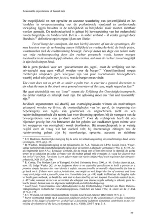 Reasonable expectations of honest men


De mogelijkheid tot een oprechte en accurate waardering van (on)eerlijkheid en het
handelen in overeenstemming met de professionele standaard en professionele
toewijding liggen besloten in de redelijkheid en billijkheid, maar moeten zichtbaar
worden gemaakt. De rechtszekerheid is gebaat bij herwaardering van het onderscheid
tussen burgerlijk- en handelsrecht. Het is – in ander verband - al eerder gezegd door
Beekhuis:94 definitieve oplossingen lijken een illusie:
        Teveel hangt het standpunt, dat men hierbij inneemt, af van de opvattingen, die
men koestert over de verhouding tussen billijkheid en rechtszekerheid, de beide polen,
waartusschen zich de rechtsvorming beweegt. Terwijl heden ten dage een zekere mate
van vrije rechtstoepassing door den rechter gewenscht wordt, kunnen morgen
toestanden in de maatschappij intreden, die eischen, dat men de rechter zoveel mogelijk
in zijn beslissingen bindt.
Dit is geen pleidooi voor een ‘gouvernement des juges’, maar de verfijning van het
privaatrecht mag geen valkuil worden voor de burger.95 Vanzelfsprekend mogen
rechterlijke uitspraken geen weergave zijn van pure discretionaire bevoegdheden
waarbij enkel telt (palm-tree justice) wat de burger ervan vindt:
The court does not as yet sit, as under a palm tree, to exercise a general discretion to
do what the man in the street, on a general overview of the case, might regard as fair.96
Het gaat uiteindelijk om wat Esser97 noemt die Erfüllung der Gerechtigkeitsanspruch,
die echter redelijk en zakelijk moet zijn. De oplossing moet dus ‘fair and reasonable’
zijn.98
Juridisch argumenteren zal daarbij aan overtuigingskracht winnen als motiveringen
gebaseerd worden op feiten, de omstandigheden van het geval, de toepassing (en
beperkingen) van regels van geschreven en ongeschreven recht en een
rechtsvindingsmethode die ruimte laat voor dissenting opinions bij de weergave van de
beweegredenen voor een juridisch oordeel.99 Voor de rechtspraak heeft dit een
bijzonder gevolg: het zou betekenen dat het geheim van raadkamer (geen ruimte voor
het weergeven van onenigheid) wordt doorbroken. Bij unusrechtspraak is er weinig
twijfel over de vraag wie het oordeel velt; bij meervoudige zittingen zou de
rechtsvorming gebaat zijn bij nauwkeurige, oprechte, accurate en zichtbare
94
   J.H. Beekhuis, Rechterlijke matiging bij de actie tot schadevergoeding uit onrechtmatige daad, oratie
Groningen, 1939, op p. 49.
95
   B. Wachter, Belangenafweging in het privaatrecht, in: A.A. Franken en E.P.M. Joosen (red.), Weder-
kerige rechtsbetrekkingen/Belangenafweging door de rechter, Lelystad (Vermande) 1992, p. 83-89. Zo-
als opgemerkt door P.A.J. Losecaat Vermeer, die de vraag stelt of het niet juister is openlijk de goede
trouw in te schakelen en aldus de baan voor de rechter geheel vrij te maken: ik waag het daarom met
het stelsel-Van Oven. Ten slotte is een zekere mate van rechts onzekerheid toch nog beter dan onrechts-
zekerheid, NJB 1937, p.596.
96
   E. Cooke, The Modern Law of Estoppel, Oxford University Press 2000, p. 86. Cooke citeert (t.a.p.,
noot 13) Judge Weeks QC: In my judgment there is no equitable jurisdiction to hold a person to a
promise simply because the court thinks it unfair, unconscionable or morally objectionable for him to
go back on it. If there were such a jurisdiction, one might as well forget the law of contract and issue
every civil judge with a portable palm tree. Hesselink (a.w., p. 418) merkt treffend op: de Engelse rech-
ter heeft geen wetboek, en hoeft dus ook niet te doen alsof hij de wet toepast. Hesselink oordeelt (a.w.,
p. 437) dat, wanneer de rol van de rechter als schepper van nieuwe regels volledig is erkend, geen be-
hoefte (meer) bestaat aan een algemene redelijkheid-en-billijkheidbepaling.
97
   Josef Esser, Vorverständnis und Methodenwahl in der Rechtsfindung, Frankfurt am Main: Rationa-
litätsgrundlagen richterlicher Entscheidungspraxis, Frankfurt am Main 1972; ik citeer uit de 3e druk
1970, p. 195.
98
   J.H. Wieland, De rechtsvindingsmethode volgens Josef Esser, Kluwer (Deventer) 1976, p. 7.
99
   Steyn voornoemd merkt op A dissenting judgment anchored in the circumstances of today sometimes
appeals to the judges of tomorrow. In that way a dissenting judgment sometimes contributes to the con-
tinuing development of the law, zie Hondius (a.w.), NTBR 2005/7 op p. 318.


                                                                                                    27
 
