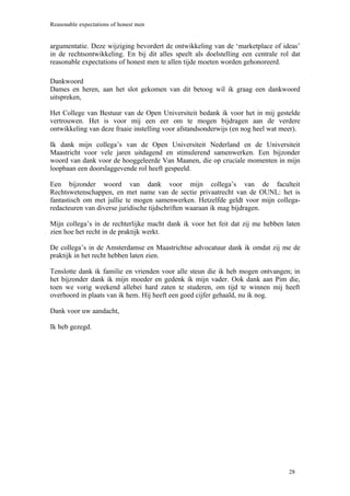 Reasonable expectations of honest men


argumentatie. Deze wijziging bevordert de ontwikkeling van de ‘marketplace of ideas’
in de rechtsontwikkeling. En bij dit alles speelt als doelstelling een centrale rol dat
reasonable expectations of honest men te allen tijde moeten worden gehonoreerd.

Dankwoord
Dames en heren, aan het slot gekomen van dit betoog wil ik graag een dankwoord
uitspreken,

Het College van Bestuur van de Open Universiteit bedank ik voor het in mij gestelde
vertrouwen. Het is voor mij een eer om te mogen bijdragen aan de verdere
ontwikkeling van deze fraaie instelling voor afstandsonderwijs (en nog heel wat meer).

Ik dank mijn collega’s van de Open Universiteit Nederland en de Universiteit
Maastricht voor vele jaren uitdagend en stimulerend samenwerken. Een bijzonder
woord van dank voor de hooggeleerde Van Maanen, die op cruciale momenten in mijn
loopbaan een doorslaggevende rol heeft gespeeld.

Een bijzonder woord van dank voor mijn collega’s van de faculteit
Rechtswetenschappen, en met name van de sectie privaatrecht van de OUNL: het is
fantastisch om met jullie te mogen samenwerken. Hetzelfde geldt voor mijn collega-
redacteuren van diverse juridische tijdschriften waaraan ik mag bijdragen.

Mijn collega’s in de rechterlijke macht dank ik voor het feit dat zij me hebben laten
zien hoe het recht in de praktijk werkt.

De collega’s in de Amsterdamse en Maastrichtse advocatuur dank ik omdat zij me de
praktijk in het recht hebben laten zien.

Tenslotte dank ik familie en vrienden voor alle steun die ik heb mogen ontvangen; in
het bijzonder dank ik mijn moeder en gedenk ik mijn vader. Ook dank aan Pim die,
toen we vorig weekend allebei hard zaten te studeren, om tijd te winnen mij heeft
overhoord in plaats van ik hem. Hij heeft een goed cijfer gehaald, nu ik nog.

Dank voor uw aandacht,

Ik heb gezegd.




                                                                                   28
 