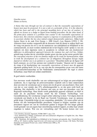 Reasonable expectations of honest men




Geachte rector,
Dames en heren,

A theme that runs through our law of contract is that the reasonable expectations of
honest men must be protected. It is not a rule or a principle of law. It is the objective
which has been and still is the principal moulding force of our law of contract. It
affords no licence to a Judge to depart from binding precedent. On the other hand, if
the prima facie solution to a problem runs counter to the reasonable expectations of
honest men, this criterion sometimes requires a rigorous re-examination of the problem
to ascertain whether the law does indeed compel demonstrable unfairness. Aldus Lord
Justice Steyn in de zaak First Energy v. HIB Lloyd’s Law Reports [1993] 2 196.
Allereerst moet worden vastgesteld dat de discussie rond dit thema te maken heeft met
de vraag wat precies de rol is van de maatstaven van redelijkheid en billijkheid in het
contractenrecht, en moet worden onderkend dat in het Engelse recht1 sprake is van een
tegenzin om deze algemene norm te accepteren in verband met een fundamental
difference in philosophical approach between the common law and civil law. Echter,
gesteld mag worden dat de verschillen minder groot zijn dan op het eerste gezicht lijkt:
the conceptual structure of the two families might not be ready for harmonisation, maar
in truth the development of a common law of obligations throughout Europe might
depend on whether one is an optimist or a pessimist. 2 Hesselink merkt op: de figuur zelf
hoeft common- en civil law juristen niet verdeeld te houden. 3 Daarom stel ik vandaag
de vraag of de bescherming van reasonable expectations of honest men als gegeven
algemene gelding heeft. En zo ja, wat zijn dan de consequenties ervan voor met name
de privaatrechtswetenschap en het Nederlandse contractenrecht? De regel is uiterst
herkenbaar, maar blijft niet zelden onderbelicht.

Ik geef enkele voorbeelden

Een mevrouw wordt slachtoffer van een verkeersongeval en krijgt een post-whiplash
syndroom. Zij is ingevolge de polisvoorwaarden verplicht zich te laten onderzoeken
door een door de verzekeraar aan te wijzen arts (in dit geval: een psychiater). Deze stelt
vast dat ze voor minder dan 25% arbeidsongeschikt is, en dus geen recht heeft op
uitkering. Het slachtoffer is het hiermee niet eens en start een procedure voor het
Regionaal tuchtcollege. Haar klacht wordt gedeeltelijk gegrond verklaard, en blijft in
stand als de psychiater beroep instelt bij het Centraal Tuchtcollege voor
Gezondheidszorg. De verzekeraar weigert echter uitkering te doen. Vervolgens dient de
verzekerde een klacht in bij de Raad van Toezicht Verzekeraars, waar zij opnieuw
gelijk krijgt. Uiteindelijk krijgt zij een vergoeding, glashelder.4 Zij wenst echter ook de
kosten van alle buitengerechtelijke procedures vergoed te krijgen; tenslotte zijn de
procedures ingezet om van de verzekeraar gedaan te krijgen dat niet langer gebruik
wordt gemaakt van een jegens haar onrechtmatig medisch rapport, en aldus haar schade
ongedaan te maken. Wat zou uw verwachting zijn? De kosten komen niet voor

1
  E.H. Hondius, Kroniek Algemeen, NTBR 2005/7, op p. 318.
2
  G.H. Samuel/J.G.J. Rinkes, Contractual and non-contractual obligations in English law, diss. Maas-
tricht/Nijmegen 1992, p. 257-258.
3
  M.W. Hesselink, De redelijkheid en billijkheid in het Europese privaatrecht, diss. Utrecht/Deventer
1999, p. 437. Smits is stellig: Legal diversity will remain part of a future Europe, J.M. Smits, The Good
Samaritan in European Private Law, oratie UM/Deventer 2000, p. 46.
4
 NJ 2005, 324.


                                                                                                    3
 