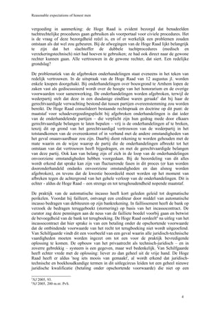 Reasonable expectations of honest men


vergoeding in aanmerking: de Hoge Raad is evident bezorgd dat benadeelden
tuchtrechtelijke procedures gaan gebruiken als voorportaal voor civiele procedures. Het
is de vraag of deze bezorgdheid reëel is, en of er werkelijk een problemen zouden
ontstaan als dat wel zou gebeuren. Bij de afwegingen van de Hoge Raad lijkt belangrijk
te zijn dat het slachtoffer de dubbele tuchtprocedures (medisch en
verzekeringstechnisch) niet had hoeven te gebruiken; ze had ook direct naar de gewone
rechter kunnen gaan. Alle vertrouwen in de gewone rechter, dat siert. Een redelijke
grondslag?

De problematiek van de afgebroken onderhandelingen staat eveneens in het teken van
redelijk vertrouwen. In de uitspraak van de Hoge Raad van 12 augustus jl. worden
enkele knopen doorgehakt. Bij onderhandelingen over bouwgrond te Arnhem lopen de
zaken vast als gediscussieerd wordt over de hoogte van het honorarium en de overige
voorwaarden voor samenwerking. De onderhandelingen worden afgebroken, terwijl de
wederpartij stelt dat deze in een dusdanige eindfase waren geraakt5 dat bij haar de
gerechtvaardigde verwachting bestond dat tussen partijen overeenstemming zou worden
bereikt. De Hoge Raad consolideert bestaande rechtspraak en doctrine op dit punt: de
maatstaf voor schadevergoedingsplicht bij afgebroken onderhandelingen is dat ieder
van de onderhandelende partijen – die verplicht zijn hun gedrag mede door elkaars
gerechtvaardigde belangen te laten bepalen – vrij is de onderhandelingen af te breken,
tenzij dit op grond van het gerechtvaardigd vertrouwen van de wederpartij in het
totstandkomen van de overeenkomst of in verband met de andere omstandigheden van
het geval onaanvaardbaar zou zijn. Daarbij dient rekening te worden gehouden met de
mate waarin en de wijze waarop de partij die de onderhandelingen afbreekt tot het
ontstaan van dat vertrouwen heeft bijgedragen, en met de gerechtvaardigde belangen
van deze partij. Ook kan van belang zijn of zich in de loop van de onderhandelingen
onvoorziene omstandigheden hebben voorgedaan. Bij de beoordeling van dit alles
wordt erkend dat sprake kan zijn van fluctuerende fasen in dit proces (er kan worden
dooronderhandeld ondanks onvoorziene omstandigheden en dan alsnog worden
afgebroken), en tevens dat de kwestie beoordeeld moet worden op het moment van
afbreken tegen de achtergrond van het gehele verloop van de onderhandelingen. Dit is
echter - aldus de Hoge Raad – een strenge en tot terughoudendheid nopende maatstaf.

De praktijk van de automatische incasso heeft kort geleden geleid tot dogmatische
perikelen. Voordat hij failleert, ontvangt een crediteur door middel van automatische
incasso bedragen van debiteuren op zijn bankrekening. In faillissement heeft de bank op
verzoek de bedragen teruggeboekt (stornering) op basis van het incassocontract. De
curator zag deze penningen aan de neus van de failliete boedel voorbij gaan en betwist
de bevoegdheid van de bank tot terugboeking. De Hoge Raad oordeelt6 na uitleg van het
incassocontract dat hier sprake is van een betaling onder de opschortende voorwaarde
dat de ontbindende voorwaarde van het recht tot terugboeking niet wordt uitgeoefend.
Van Schilfgaarde vindt dit een voorbeeld van een geval waarin alle juridisch-technische
vaardigheden moeten worden ingezet om tot een voor de praktijk bevredigende
oplossing te komen. De opbouw van het privaatrecht als technisch-juridisch – en in
zoverre gebrekkig – systeem is een gegeven, maar wel bedenkelijk. Van Schilfgaarde
heeft echter vrede met de oplossing: liever zo dan geheel uit de vrije hand. De Hoge
Raad heeft er aldus 'nog iets moois van gemaakt', al wordt erkend dat juridisch-
technische en boekhoudkundige termen in dit uitlegcircus leiden tot een geheel nieuwe
juridische kwalificatie (betaling onder opschortende voorwaarde) die niet op een

NJ 2005, 93.
5

NJ 2005, 200 m.nt. PvS.
6




                                                                                   4
 